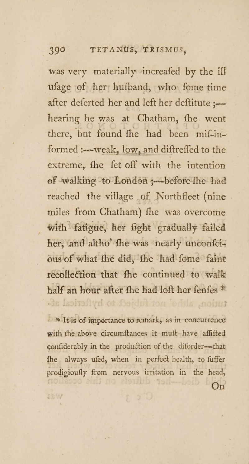 was very materially -increafed by the ill ufage of her: hufband, who fome time after deferted her and left her deftitute ;— hearing he was at Chatham, the went there, but found fhe had been mif-in- formed :--weak, low, and diftreffed to the extreme, fhe fet off with the intention of walking to London ;-~before fhe had reached the village of, Northfleet (nine . miles from Chatham) fhe was overcome with fatiene, her fight gradually failed her, ‘and altho’ the was nearly unconf{ci- ous of what fhe did, fhe had fome faint recolleGion that fhe continued to walk half an hour after the had loft her fenfes * - %&amp; Teis of importance to rerhark, as in concurrence with the above circumftances it muft have affifted sonfiderably in the production of the diforder-—that fhe always ufed, when in perfect health, to fuffer prodigioufly from nervous irritation in the head, On