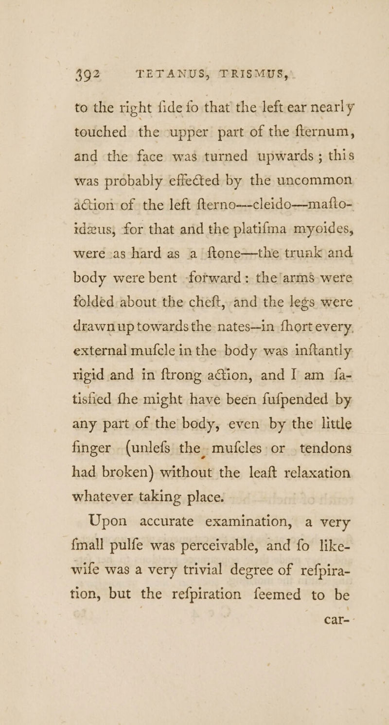 to the right fide fo that’ the left ear nearly touched. the upper part of the fternum, and the face was turned upwards; this was probably effeted by the uncommon aGtion of the left fterno—-cleido—matfto- idzus, for that and the platifma myoides, were as hard as a ftone—the truak and body were bent forward: the’arms were folded about the cheft, and the legs were | drawn up towards the: nates—in {hort every, external mufcle in the body was inftantly rigid and in ftrong action, and I am fa- tisfied the might have been fufpended by any part of the body, even by the little finger (unlefs the. mufcles or _ tendons had broken) without the leaft relaxation whatever taking place. Upon accurate examination, a very {mall pulfe was perceivable, and fo like- wife was a very trivial degree of refpira- tion, but the refpiration feemed to be Car -
