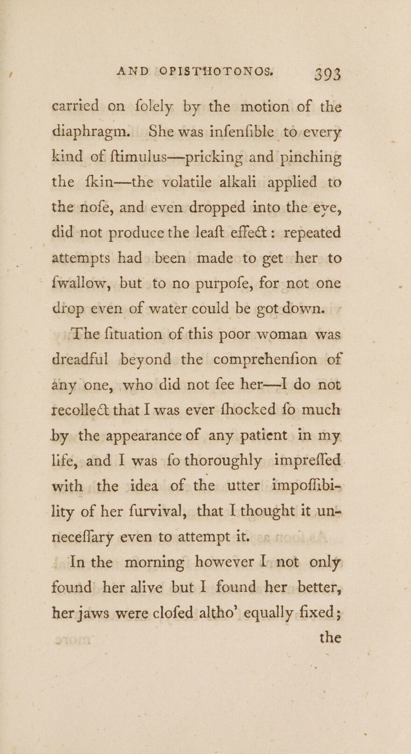 carried on folely by the motion of the diaphragm. She was infenfible to every kind of ftimulus—pricking and pinching the fkin—the volatile alkali applied to the nofe, and even dropped into the eve, did not produce the leaft effet: repeated | attempts had been made to get her to - fwallow, but to no purpofe, for not one drop even of water could be got down. The fituation of this poor woman was dreadful beyond the comprehenfion of any one, who did not fee her—I do not recollect that I was ever fhocked fo much by the appearance of any patient in my life, and I was fothoroughly imprefled. with the idea of the utter impoffibi- lity of her furvival, that I thought it un- neceflary even to attempt it. Inthe morning however [ not only found’ her alive but I found her better, her jaws were clofed altho’ equally fixed ; the
