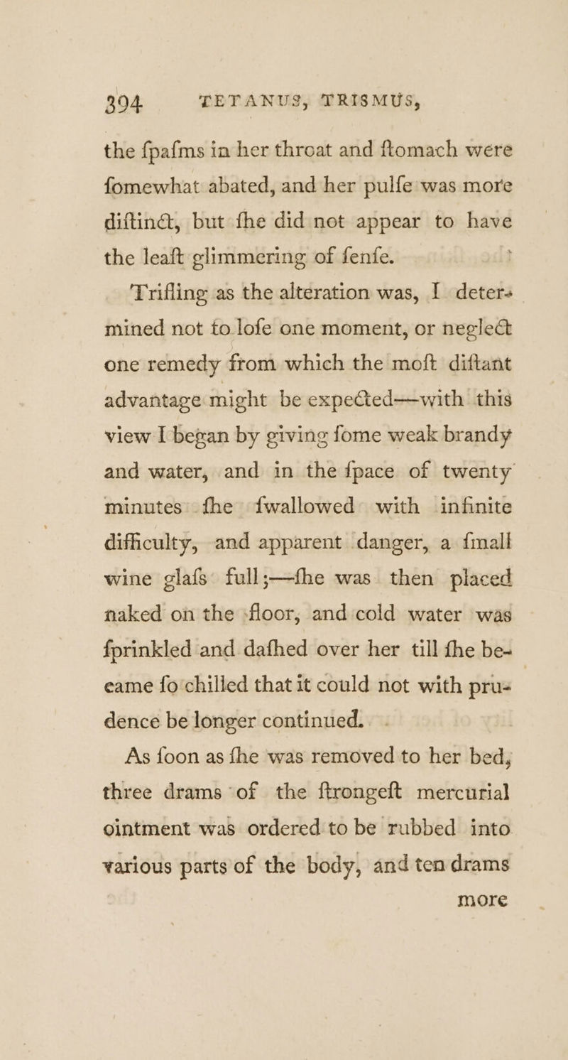 the fpafms in her throat and ftomach were fomewhat abated, and her pulfe was more diftinét, but the did not appear to have the leaft glimmering of fenfe. Trifling as the alteration was, I deters mined not to lofe one moment, or neglect one remedy from which the moft diftant advantage might be expected—with this view I bezan by giving fome weak brandy and water, and in the fpace of twenty minutes fhe fwallowed with infinite difficulty, and apparent danger, a {mall wine glafs full;—fhe was then placed naked on the -floor, and cold water was fprinkled and dafhed over her till fhe be- eame fo chilled that it could not with pru- dence be longer continued. As foon as fhe was removed to her bed, three drams of the ftrongeft mercurial ointment was ordered to be rubbed into various parts of the body, and ten drams more