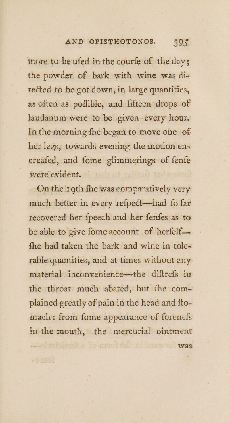 more to be ufed in the courfe of the day; the powder of bark with wine was di- rected to be got down, in large quantities, as often as poffible, and fifteen drops of laudanum were to be given every hour. In the morning fhe began to move one of- her legs, towards evening the motion en- ereafed, and fome glimmerings of fenfe were evident. On the rgth fhe was comparatively very much better in every refpeQt—had {fo far recovered her fpeech and her fenfes as to be able to give fome account of herfelf— fhe had taken the bark and wine in tole- rable quantities, and at times without any material inconvenience—the diftrefs in the throat much: abated, but fhe com- plained greatly of pain in the head and fto- mach: from fome appearance of forenefs in the mouth, the mercurial ointment was