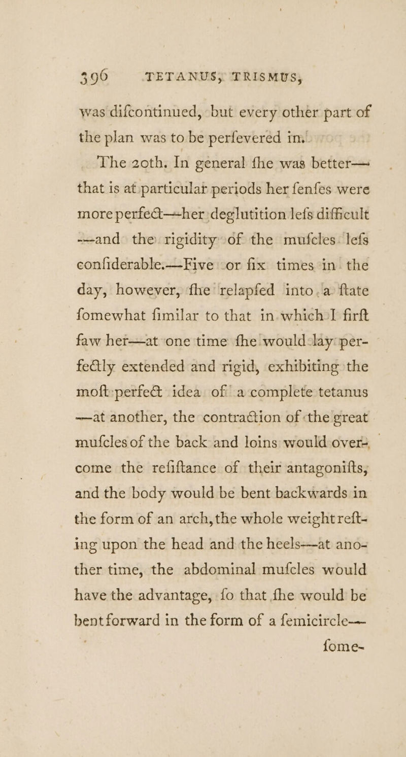 was difcontinued, but every other part of the plan was to be perfevered in. The zoth. In general fhe was better— that is at:particular periods her fenfes were more perfed—her deglutition lefs difficult -—and the rigidity of the mufcles. lefs confiderable.—Five -or fix times in. the day, however, fhe relapfed into. a ftate fomewhat fimilar to that in which I firft faw her—at one time fhe would-lay: per- fedtly extended and rigid, exhibiting the moft:perfe&amp; idea of a complete tetanus -—at another, the contraction of the great mufcles of the back and loins would:overs,_ come the refiftance of their antagonifts, and the body would be bent backwards in the form of an arch,the whole weight reft- ing upon the head and the heels-—at ano- ther time, the abdominal mufcles would have the advantage, {fo that fhe would be bent forward in the form of a femicircle-—— {fome-~