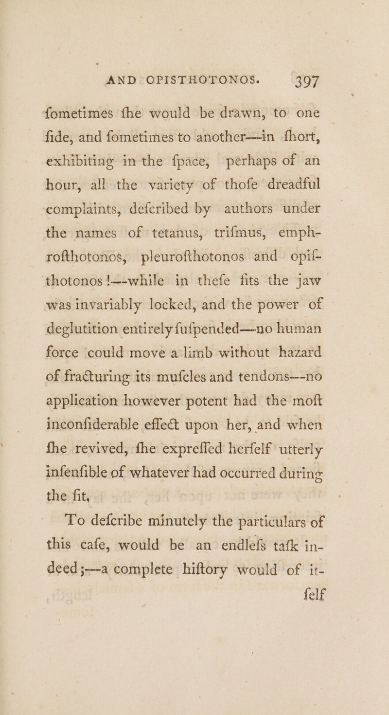 fometimes fhe would be drawn, to one | fide, and fometimes to another-—in hort, exhibiting in the fpace, perhaps of an hour, all the variety of thofe’ dreadful ‘complaints, defcribed by authors under the names of tetanus, trifmus, emph- rofthotonos, pleurofthotonos and opil- thotonos!—-while in thefe fits the jaw was invariably locked, and the power of deglutition entirely fufpended—no human force could move alimb without hazard of fra€turing its mufcles and tendons—-no application however potent had the moft inconfiderable effet upon her, and when fhe revived, fhe expreffed herfelf utterly infenfible of whatever had occurred during the fit, To defcribe minutely the particulars of this cafe, would be an endlefS tafk in- deed;-a complete hiftory would of it- felf