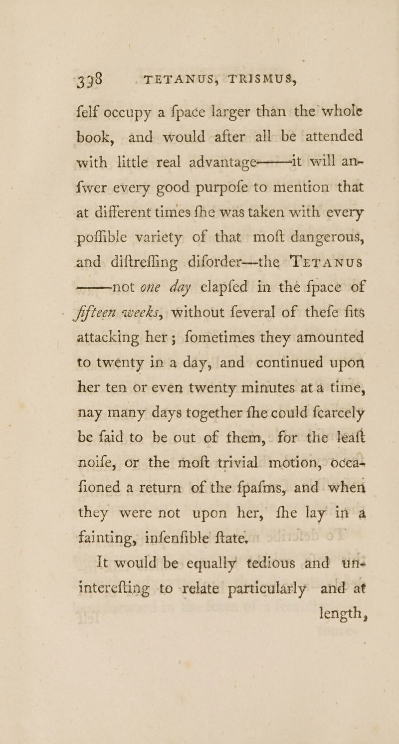 felf occupy a fpace larger than the whole book, and would after all be attended ‘it will an- with little real advantage: fwer every good purpofe to mention that at different times fhe was taken with every poilible variety of that moft dangerous, and diftrefling diforder---the TreTaNnus not one day elapfed in the fpace of ffteen weeks, without feveral of thefe fits attacking her; fometimes they amounted to twenty in a day, and continued upon her ten or even twenty minutes ata time, nay many days together fhe could f{carcely be faid to be out of them, for the leaft noife, or the moft trivial motion, occa- fioned a return of the fpafms, and when they were not upon her, fhe ee in a fainting, infenfible ftate, ; It would be equally tedious and wn- interefting to -relate particularly and at length,
