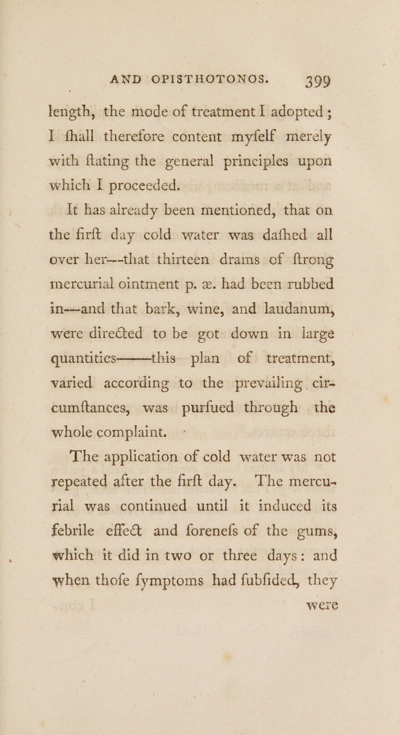 length, the mode of treatment I adopted ; J fhall therefore content mytfelf merely with flating the general principles upon which I proceeded. | It has already been mentioned, that on the firft day cold water was dafhed all over her--that thirteen drams of ftrong mercurial ointment p. x. had been rubbed in---and that bark, wine, and laudanum, were directed to be got: down in large quantities this plan of treatment, varied according to the prevailing. cir cumftances, was purfued through | the whole complaint. The application of cold water was not repeated after the firft day. The mercu- rial was continued until it induced its febrile effect and forenefs of the gums, which it did in two or three days: and when thofe fymptoms had fubfided, they were