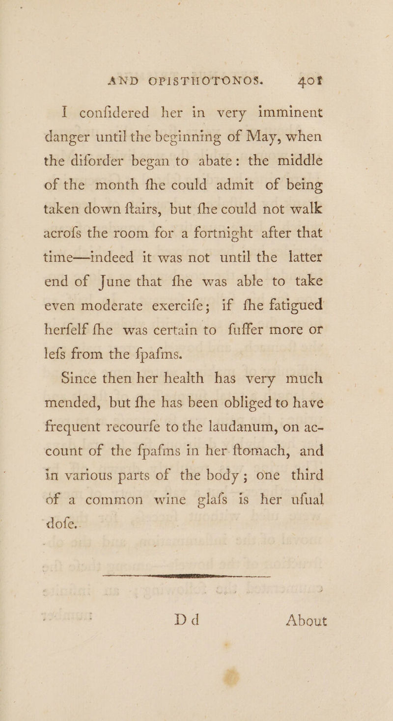 I confidered her in very imminent danger until the beginning of May, when the diforder began to abate: the middle of the month fhe could admit of being taken down ftairs, but fhe could not walk acrofs the room for a fortnight after that time—indeed it was not until the latter end of June that fhe was able to take even moderate exercife; if fhe fatigued herfelf fhe was certain to fuffer more or lefs from the fpafms. Since then her health has very much mended, but fhe has been obliged to have frequent recourfe to the laudanum, on ac- count of the fpafms in her ftomach, and in various parts of the body; one third of a common wine glafs is her ufual dofe.. Dd About amy