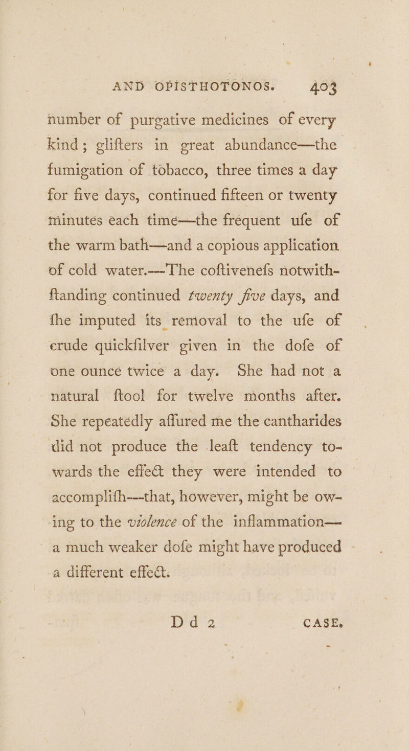 number of purgative medicines of every kind; glifters in great abundance—the fumigation of tobacco, three times a day for five days, continued fifteen or twenty minutes each time—the frequent ufe of the warm bath—and a copious application. of cold water.--The coftivenefs notwith- ftanding continued fwenty five days, and fhe imputed its removal to the ufe of erude quickfilver given in the dofe of one ounce twice a day. She had not a natural ftool for twelve months after. She repeatedly affured me the cantharides did not produce the leaft tendency to- wards the effe&amp;t they were intended to accomplifh---that, however, might be ow- ing to the violence of the inflammation— a much weaker dofe might have produced - a different effect. paz CASE.