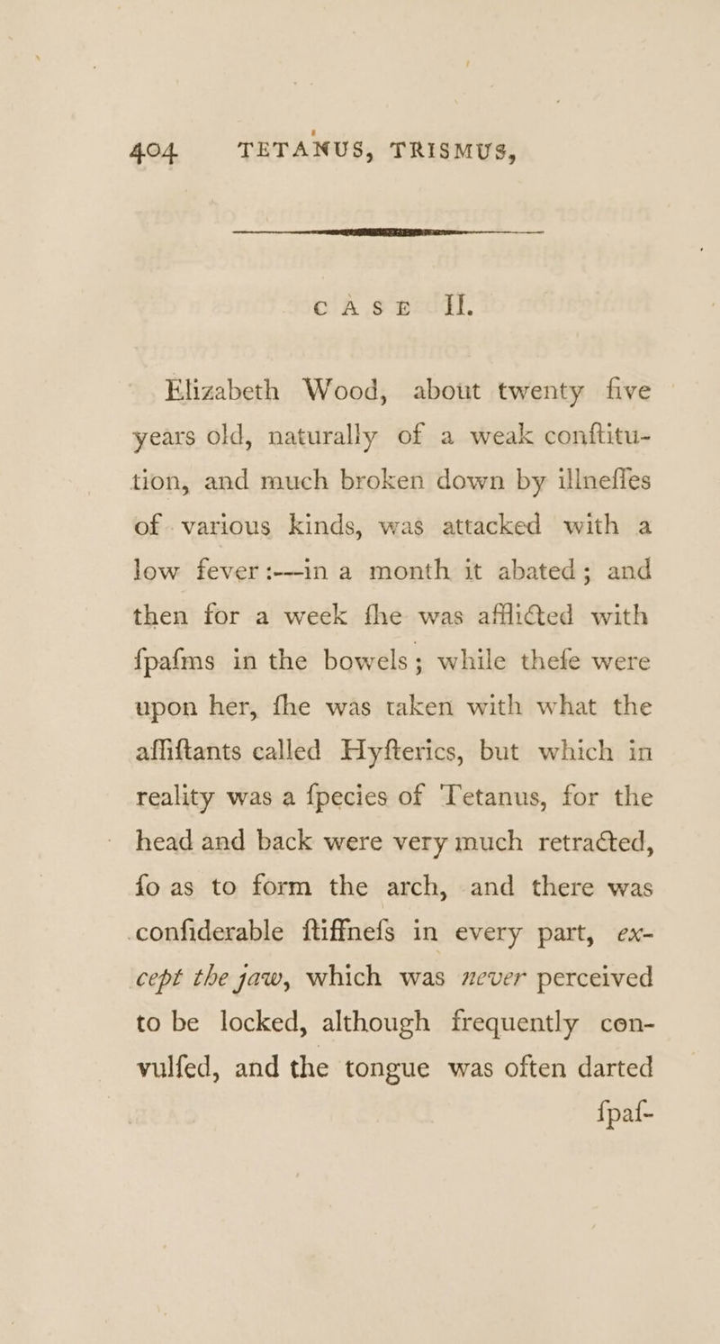 oA os weecd,. Elizabeth Wood, about twenty five years old, naturally of a weak conftitu- tion, and much broken down by illnefies of various kinds, was attacked with a low fever :---in a month it abated; and then for a week fhe was afflicted with fpafms in the bowels; while thefe were upon her, fhe was taken with what the affiftants called Hyfterics, but which in reality was a {fpecies of Tetanus, for the ' head and back were very much retracted, fo as to form the arch, and there was _confiderable ftiffnefs in every part, ex- cept the aw, which was never perceived to be locked, although frequently cen- vulfed, and the tongue was often darted {paf-