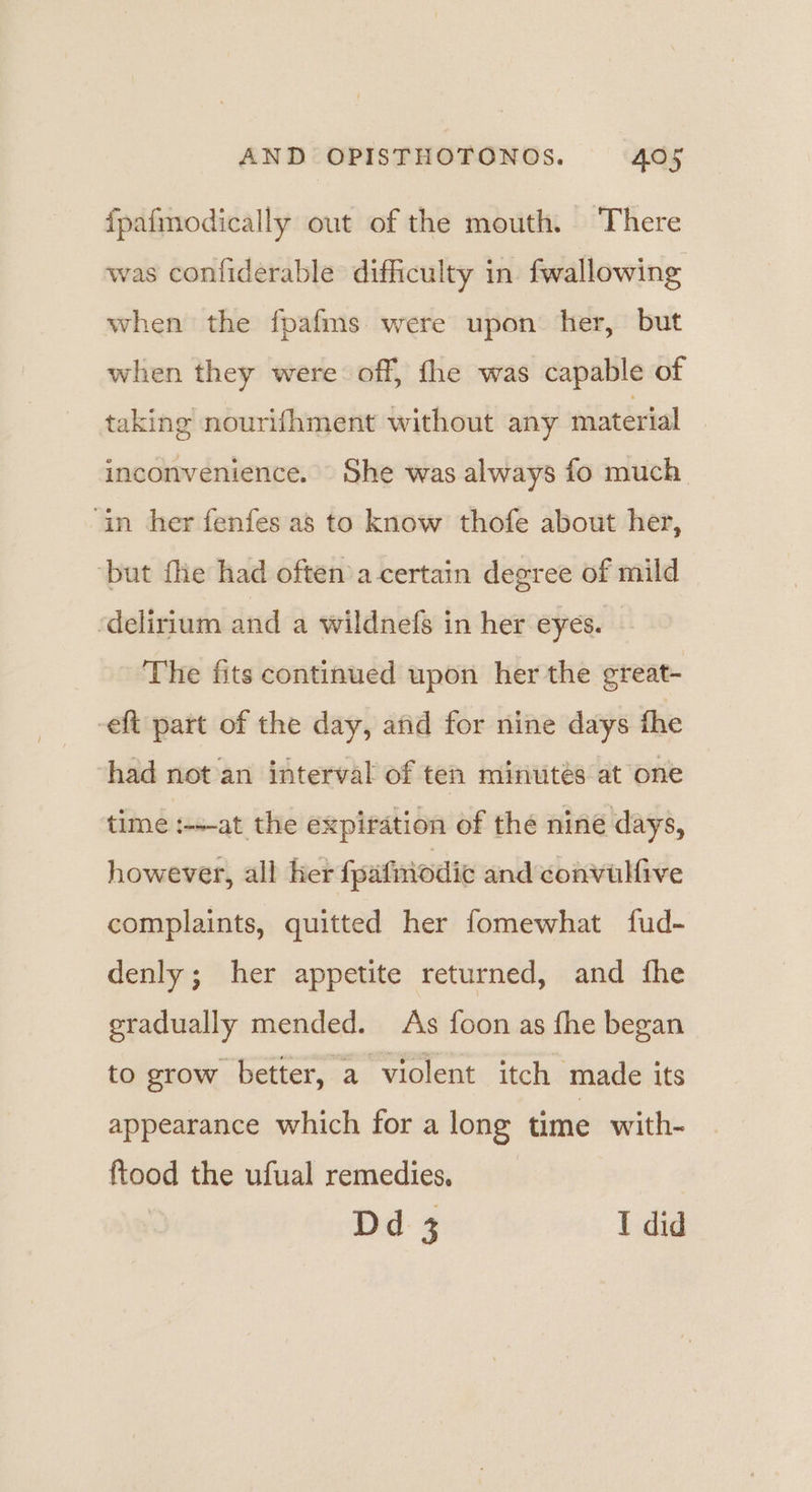fpafmodically out of the mouth. There was confiderable difficulty in fwallowing when the fpafms were upon: her, but when they were off, fhe was capable of taking nourifhment without any material inconvenience. She was always fo much ‘in her fenfes as to know thofe about her, ‘but fhe had often’a-certain degree of mild ‘delirium and a wildnefs in her eyes. The fits continued upon her the great- -eft part of the day, and for nine days the had not an interval of ten minutes at one time :-+-at the expiration of the niné days, however, all her fpafmodic and convulfive complaints, quitted her fomewhat fud- denly; her appetite returned, and fhe gradually mended. As foon as fhe began to grow better, a violent itch made its appearance which for a long time with- ftood the ufual remedies. Dd 3 I did