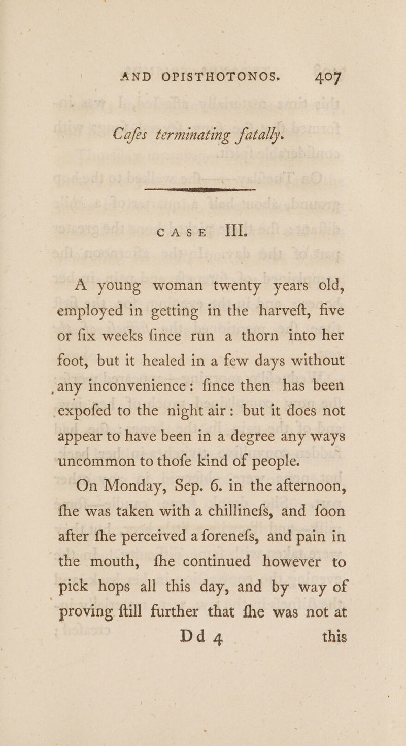 Cafes terminating fatally. ¢ JAvevEdy OBR: A young woman twenty years old, employed in getting in the harveft, five or fix weeks fince run a thorn into her foot, but it healed in a few days without ,any inconvenience: fince then has been ! expofed to the night air: but it does not appear to have been in a degree any ways uncommon to thofe kind of people. ‘ On Monday, Sep. 6. in the afternoon, fhe was taken with a chillinefs, and foon after fhe perceived a forenefs, and pain in the mouth, fhe continued however to pick hops all this day, and by way of | proving ftill further that the was not at Dd q | this