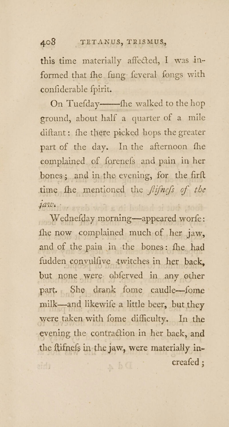 this time materially affected, 1 was in- formed that fhe. fung: feveral fongs with confiderable {pirit. On Tuefday fhe walked to the hop ground, about half a quarter of a mile diftant: fhe there picked hops the greater part of the day. Inthe afternoon fhe complained. of forenefs and pain in her bones; ;..and in, the evening, for the firft time. fhe mentioned the jlifnefs of the JAW. | we Wednefday morning—appeared worfe: fhe now complained much. of her jaw, and of the pain - in the bones: fhe. had fudden convulfive twitches in her back, but none _were obferved in any other part. She drank fome caudle—fome milk—-and likewife a little beer, but they were taken with fome difficulty. In the evening the contraction in her back, and the ftifnefs in the jaw, were materially in- creafed ;