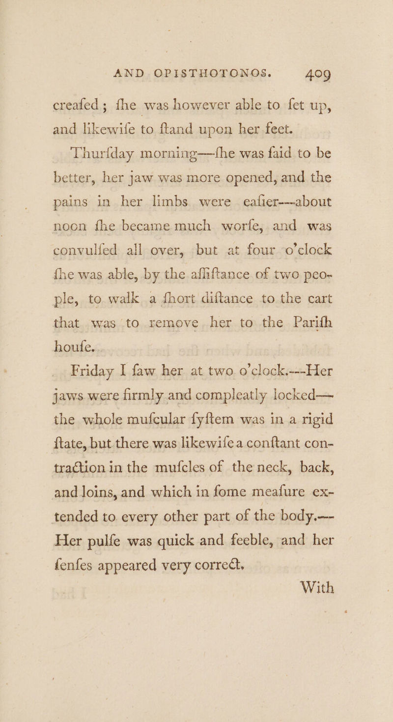 created ; fhe was however able to fet up, and likewife to ftand upon her feet. Thurlday morning—fhe was faid to be better, her jaw was more opened, and the pains in her limbs were eafier-—-about noon fhe became much worfe, and was convulfed all over, but at four o’clock fhe was able, by the afliftance of two peo- ple, to walk a dfhort diftance to the cart that was to remove. her to the Parith houfe... | | Friday I faw her at two. o’clock.---Her jaws were firmly and compleatly locked— the whole mufcular fyftem was in a rigid ftate, but there was likewifea conftant con- traction in the mufcles of the neck, back, and loins, and which in fome meafure ex- tended to every other part of the body.—- Her pulfe was quick and feeble, and her fenfes appeared very correct, With