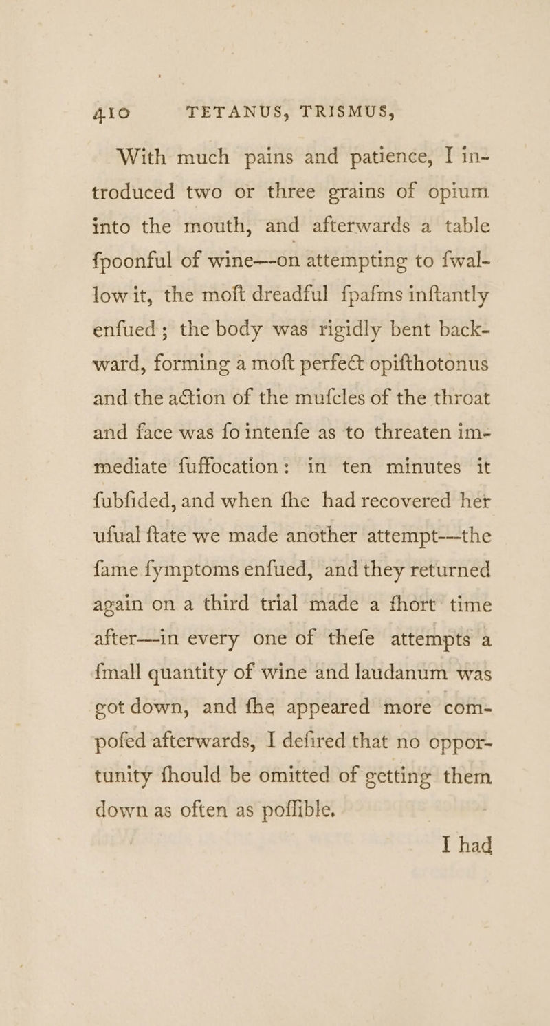 With much pains and patience, I in- troduced two or three grains of opium into the mouth, and afterwards a table fpoonful of wine—-on attempting to fwal- low it, the moft dreadful fpafms inftantly enfued; the body was rigidly bent back- ward, forming a moft perfect opifthotonus and the action of the mufcles of the throat and face was fo intenfe as to threaten im- mediate fuffocation: in ten minutes it fubfided, and when fhe had recovered her ufual {tate we made another attempt-—the fame fymptoms enfued, and they returned again on a third trial made a fhort time after—-in every one of thefe attempts a {mall quantity of wine and laudanum was cot down, and fhe appeared more com- pofed afterwards, I defired that no oppor- tunity fhould be omitted of setting them down as often as poflible. I had