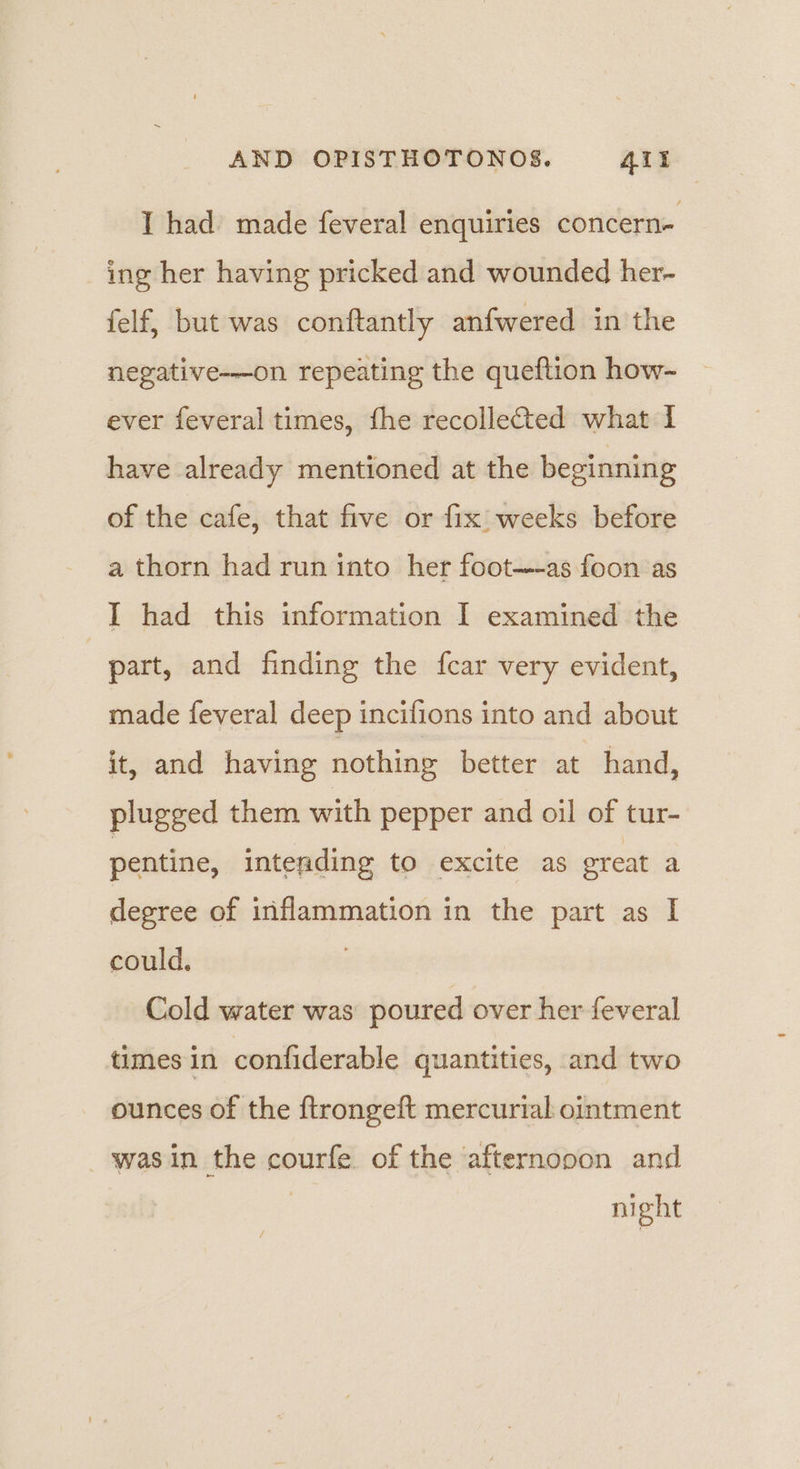 I had made feveral enquiries concern- ing her having pricked and wounded her- felf, but was conftantly anfwered in the negative-—on repeating the queftion how- ever feveral times, fhe recollected what I have already mentioned at the beginning of the cafe, that five or fix weeks before a thorn had run into her foot--as foon as I had this information I examined the part, and finding the fcar very evident, made feveral deep incifions into and about it, and having nothing better at hand, plugged them with pepper and oil of tur- pentine, intending to excite as great a degree of inflammation in the part as I could. Cold water was poured over her feveral times in confiderable quantities, and two ounces of the ftrongeft mercurial ointment -wasin the courfe of the afternooon and nl ght