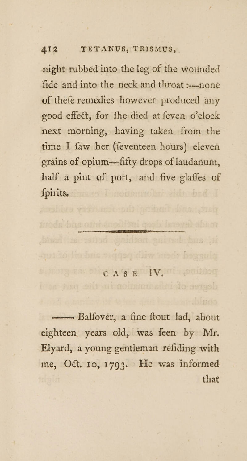 night rubbed into the leg of the wounded fide and into the neck and throat :—none of thefe remedies however produced any good effect, for fhe died at feven o’clock next morning, having taken from the time I faw her (feventeen hours) eleven grains of opium—-fifty drops of laudanum, half a pint of port, and five glafies of {pirits. eas BE! EV, Balfover, a fine ftout lad, about eighteen. years old, was feen by Mr. Elyard, a young gentleman refiding with me, O&amp;. 10,1793. He was informed that