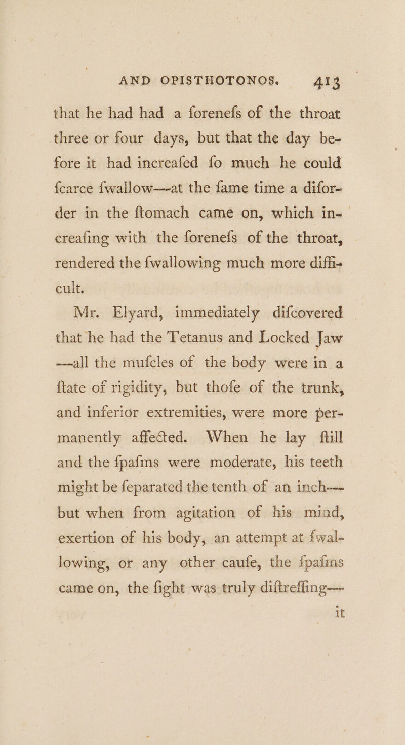 that he had had a forenefs of the throat three or four days, but that the day be- fore it had increafed fo much he could {carce fwallow---at the fame time a difor- der in the ftomach came on, which in-— creafing with the forenefs of the throat, rendered the {wallowing much more difhi- cult. Mr. Elyard, immediately difcovered that he had the Tetanus and Locked Jaw ---all the mufcles of the body were in a ftate of rigidity, but thofe. of the trunk, and inferior extremities, were more per- manently affected. When he lay full and the fpafms were moderate, his teeth might be feparated the tenth of an inch--- but when from agitation of his mind, exertion of his body, an attempt at fwal- lowing, or any other caufe, the {paims came on, the fight was truly diftrefling-—~ it