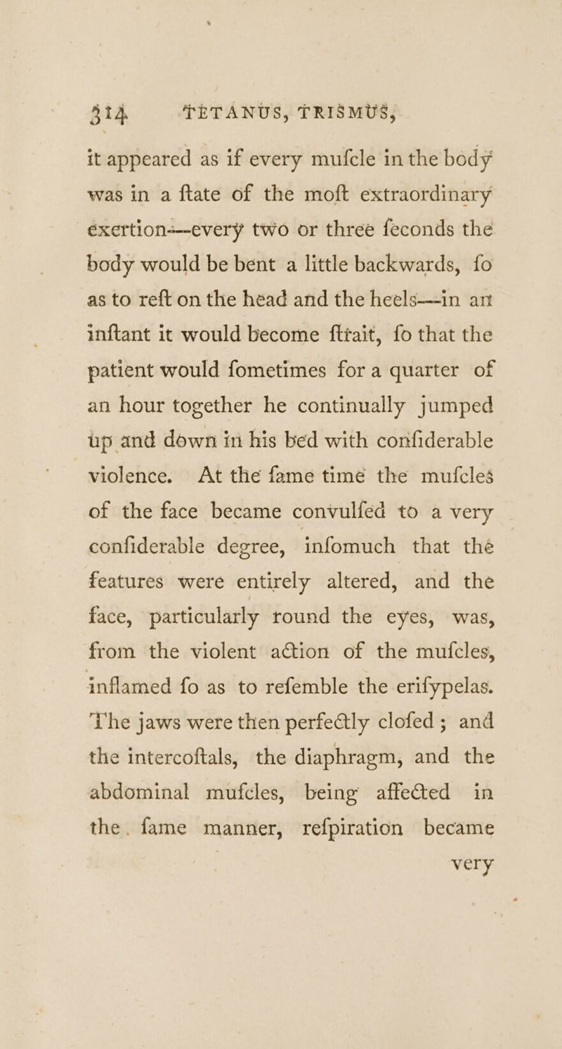 it appeared as if every mufcle in the body was in a ftate of the moft extraordinary eéxertion-—every two or three feconds the body would be bent a little backwards, fo as to reft on the head and the heels—in an inftant it would become fttait, fo that the patient would fometimes for a quarter of an hour together he continually jumped up and down in his bed with confiderable violence. At the fame time the mufcles of the face became convulfed to a very confiderable degree, infomuch that the features were entirely altered, and the face, particularly round the eyes, was, from the violent action of the mufcles, inflamed fo as to refemble the erifypelas. The jaws were then perfectly clofed; and the intercoftals, the diaphragm, and the abdominal mufcles, being affected in the. fame manner, refpiration became very