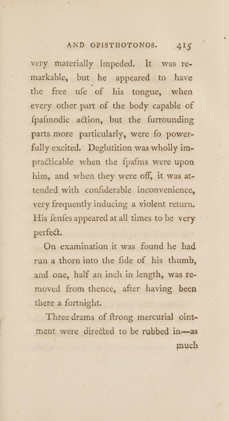 very materially impeded. It was re- -markable, but he appeared to have the free ate ‘of his tongue, when every other part of the body capable of {pafmodic action, but the furrounding ‘parts more particularly, were fo power- fully excited. Deglutition was wholly im- practicable when the fpafms were upon him, and when they were off, it was at- tended with confiderable inconvenience, very frequently inducing a violent return. His fenfes appeared at all times to be very perfect. : eis On examination it was found he had run a thorn into the fide of his thumb, and one, half an inch in length, was re- moved from thence, after having been there a fortnight. ) | Three drams of {trong mercurial oint- ment were directed to be rubbed in—as » pouch