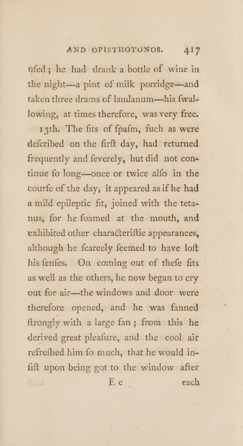 ufed; he had drank a bottle of wine in the night--a pint of milk porridge+-and taken three drams of laudanum—his fwal- lowing, at times therefore, was very free. 13th. The fits of fpafm, fuch as were defcribed on the firft day, had returned frequently and feverely, but did not con« tinue fo long-once or twice alfo in the . courfe of the day, it appeared as if he had a mild epileptic fit; joined with the teta- nus, for he foamed at the mouth, and exhibited other characteriftic appearances, although he feareely feemed to have loft his fenfes. On coming out of thefe fits — as well as the others, he now began to cry out for air—the windows and door were © therefore opened, and he was fanned ftrongly with a large fan; from this he derived great pleafure, and the cool air refrefhed him fo much, that he would in- fift upon being got to the window after Paes. each »