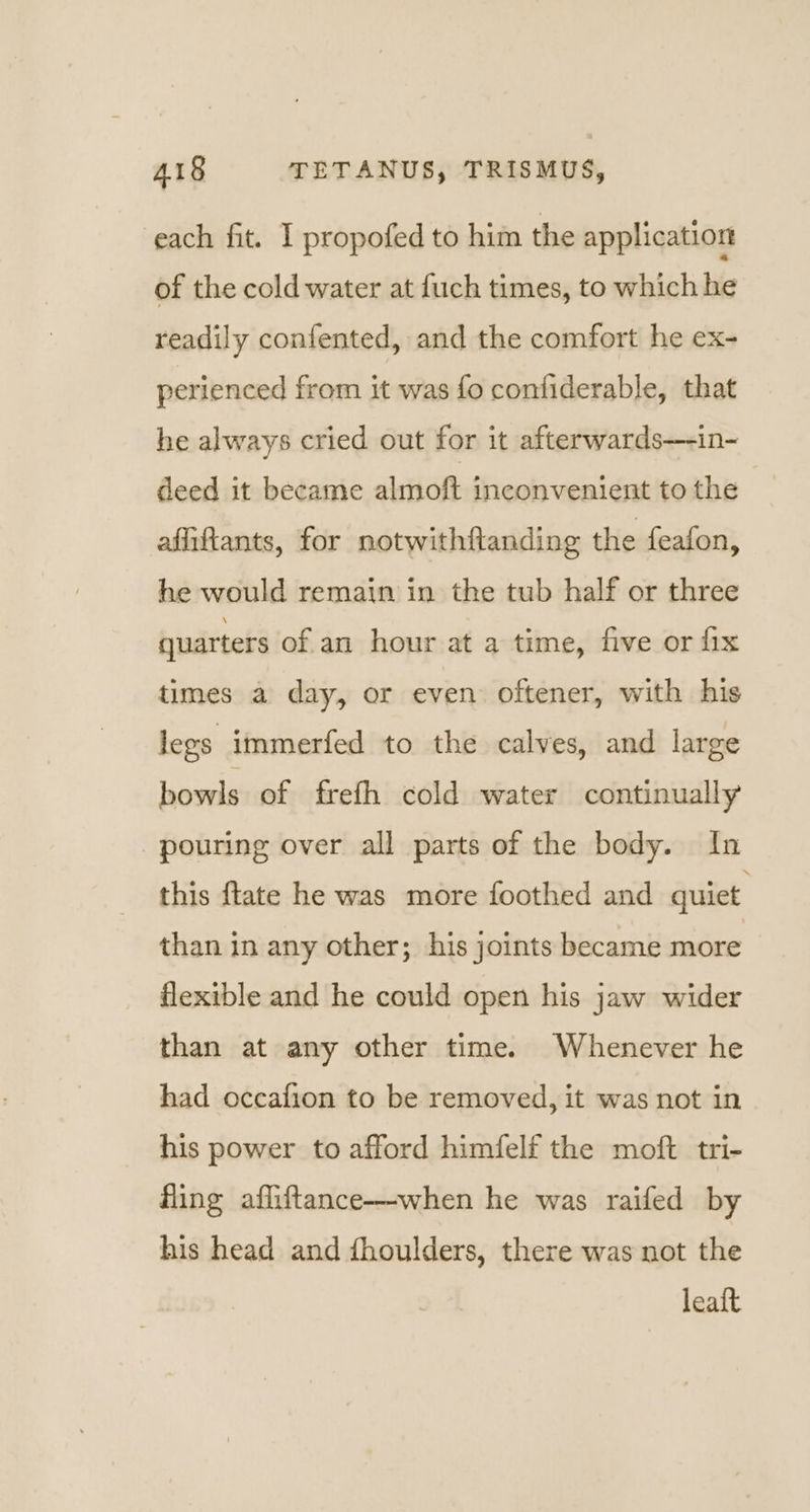 each fit. I propofed to him the application of the cold water at fuch times, to which he readily confented, and the comfort he ex- perienced from it was fo contiderable, that he always cried out for it afterwards—-in- deed it became almoft inconvenient to the afiftants, for notwithftanding the feafon, he would remain in the tub half or three quarters of an hour at a time, five or fix times a day, or even oftener, with his legs immerfed to the calves, and large bowls of frefh cold water continually pouring over all parts of the body. In this {tate he was more foothed and quiet than in any other; his joints became more flexible and he could open his jaw wider than at any other time. Whenever he had occafion to be removed, it was not in his power to afford himfelf the moft tri- fling afliftance—-when he was raifed by his head and fhoulders, there was not the leaft