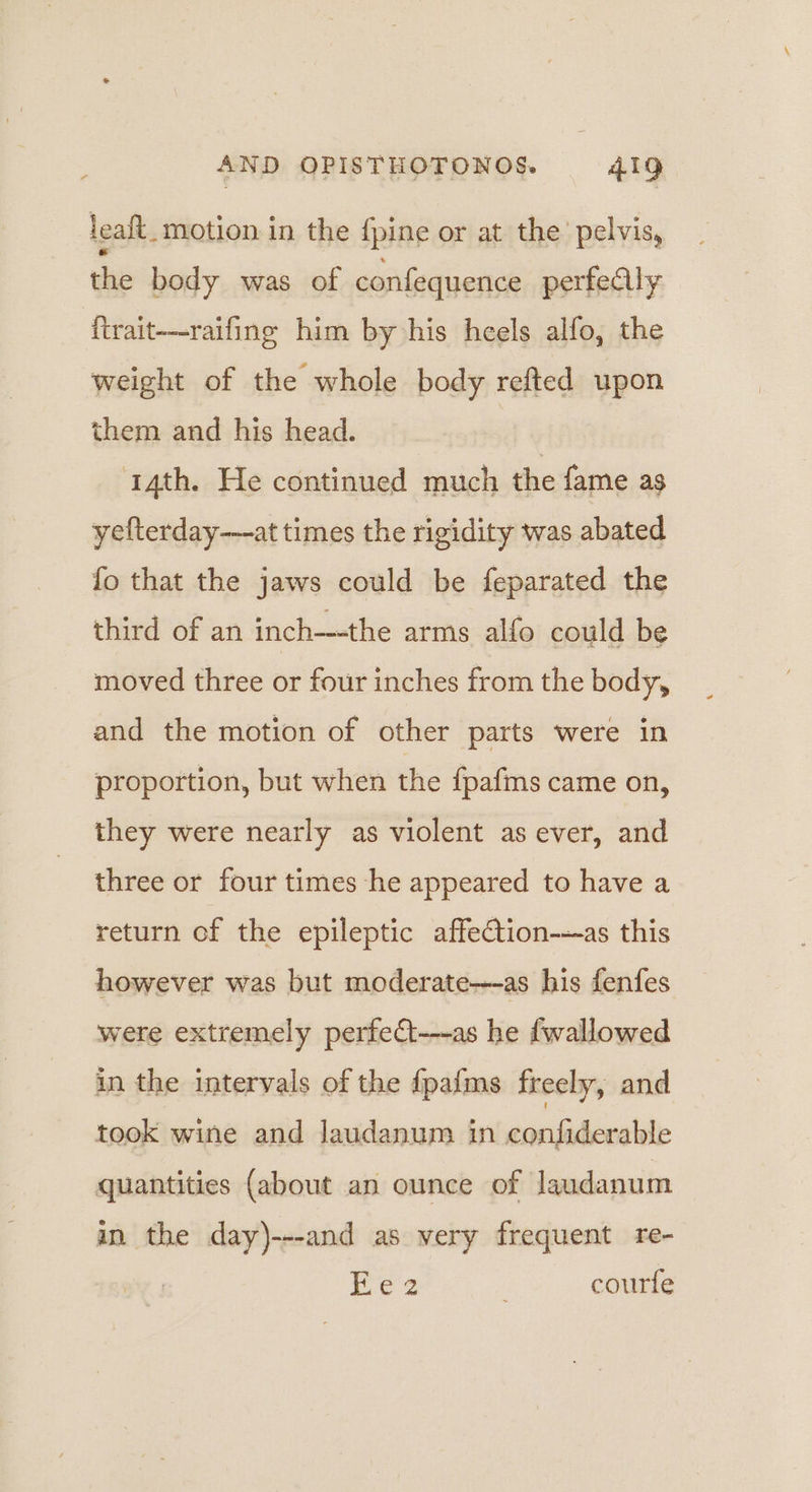 leaft_ motion in the {pine or at the pelvis, the body was of confequence perfeally ftrait—raifing him by his heels alfo, the weight of the whole body refted upon them and his head. | 4th. He continued much the fame as yefterday---at times the rigidity was abated fo that the jaws could be feparated the third of an inch—-the arms alfo could be moved three or four inches from the body, and the motion of other parts were in proportion, but when the {pafms came on, they were nearly as violent as ever, and three or four times he appeared to have a return of the epileptic affection---as this however was but moderate-—~as his fenfes were extremely perfect---as he fwallowed in the intervals of the f{pafms freely, and took wine and Jaudanum in confiderable quantities (about an ounce of Jaudanum in the day)---and as very frequent re- Ee 2 | courfe