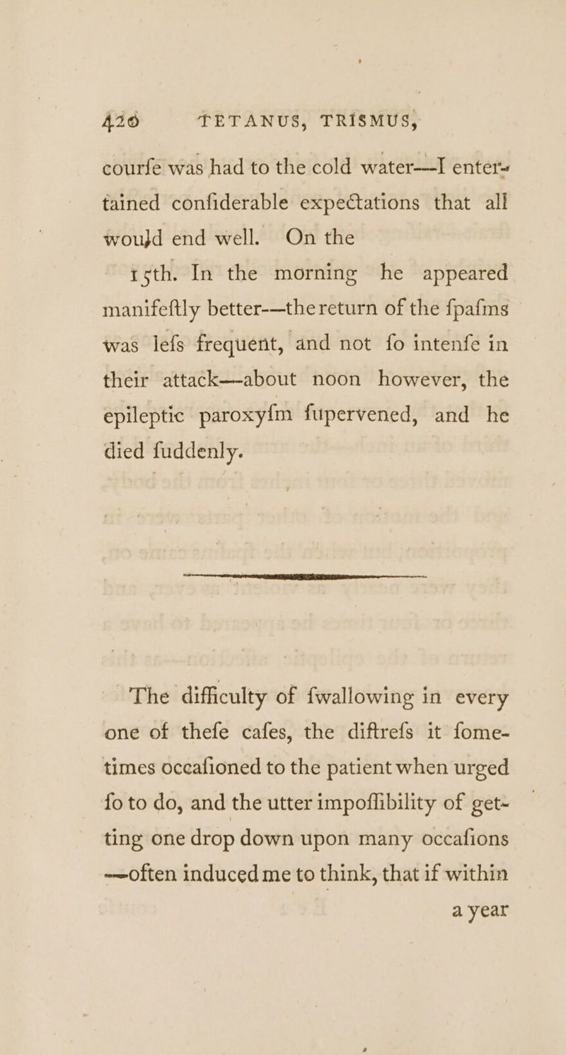courfe was had to the cold water-——I enter~ tained confiderable expectations that all woujd end well. On the roth. In the morning he appeared manifeftly better-—the return of the fpafms was lefs frequent, and not fo intenfe in their attack—-about noon however, the epileptic paroxy{m fupervened, and he died fuddenly. The difficulty of wallowing in every one of thefe cafes, the diftrefs it fome- times occafioned to the patient when urged {fo to do, and the utter impoflibility of get- ting one drop down upon many occafions -~often induced me to think, that if within a year