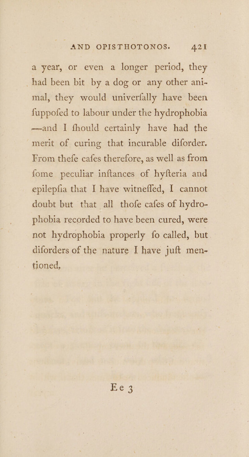 a year, or even a longer period, they had been bit by a dog or any other ani- mal, they would univerfally have been fuppofed to labour under the hydrophobia --and I fhould certainly have had the merit of curing that incurable diforder. From thefe cafes therefore, as well as from fome peculiar inftances of hyfteria and _ epilepfia that I have witneffed, I cannot doubt but that all thofe cafes of hydro- phobia recorded to have been cured, were not hydrophobia properly fo called, but. diforders of the nature I have juft men- tioned,