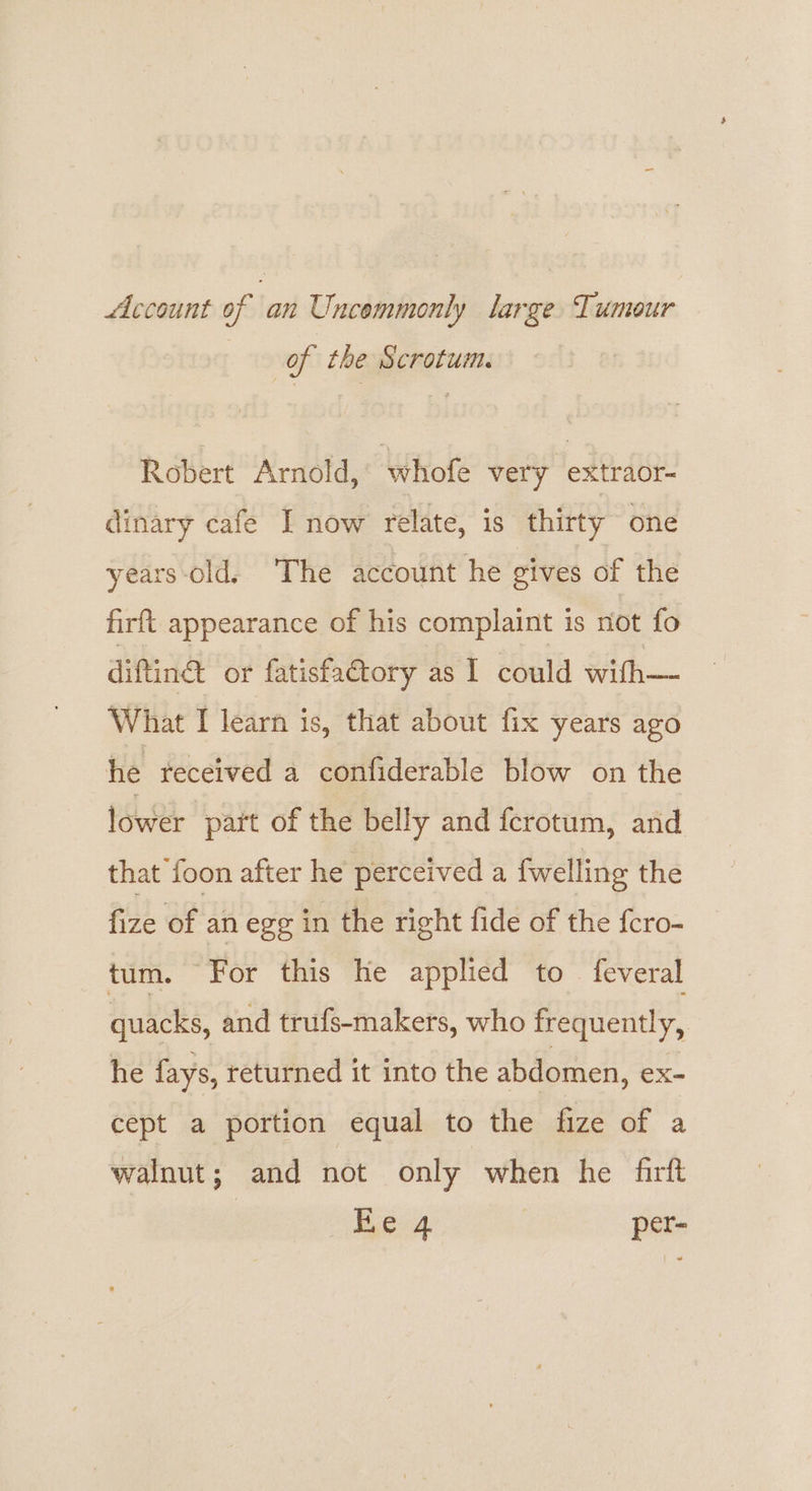 Account of an Uncemmonly large Tumour of the Scrotum. Robert Arnold, Whofé very extraor- dinary cafe I now relate, is thirty one years-old. The account he gives of the firft appearance of his complaint is riot fo diftin® ot fatisfactory as I could with— What I learn is, that about fix years ago he received a confiderable blow on the lower part of the belly and ferotum, and that foon after he perceived a fwelling the fize of an ege in the right fide of the {ero- tum. For this he applied to feveral quacks, and trufs-makers, who frequently, he fays, returned it into the abdomen, ex- cept a portion equal to the fize of a walnut; and not only when he firft es per-