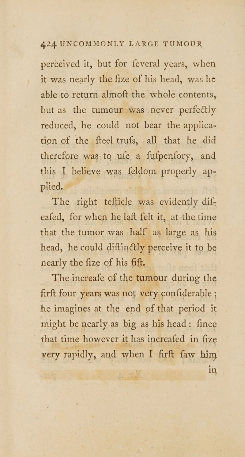 perceived it, but for feveral years, when it was nearly the fize of his head, was he able to return almoft the whole contents, but as the tumour was never perfectly reduced, he could not bear the applica- tion of the fteel trufs, all that he did therefore was to ufe a fufpenfory, and this I believe was feldom properly ap- plied. © The right tefticle was evidently dif eafed, for when he laft felt it, at the time that the tumor was half as large as. his head, he could diftinaly perceive it to be nearly the fize of his fift. | The increafe of the tumour during the firft four years was not very confiderable ; he imagines at the end of that period it might be nearly as big as his head: fince that time however it has increafed in fize very rapidly, and when I firft faw him 11}