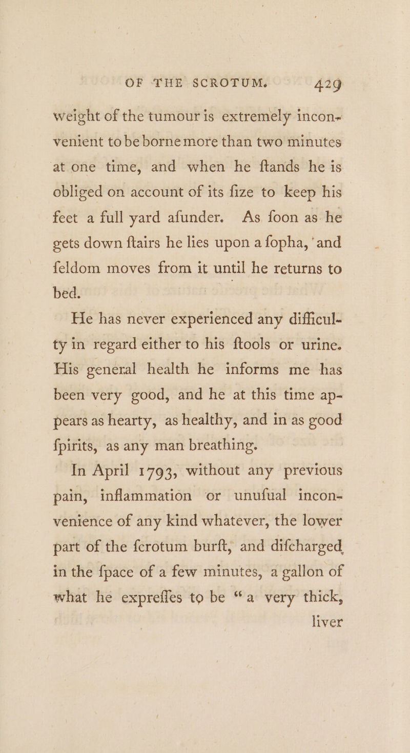 weight of the tumour is extremely incon~ venient tobe borne more than two minutes at one time, and when he ftands he is obliged on account of its fize to keep his feet a full yard afunder. As foon as he gets down ftairs he lies upon a fopha, ‘and {eldom moves from it until he returns to bed. | He has never experienced any difficul- ty in regard either to his ftools or urine. His general health he informs me has been very good, and he at this time ap- pears as hearty, as healthy, and in as good fpirits, as any man breathing. In April 1793, without any previous pain, inflammation or unufual incon- venience of any kind whatever, the lower part of the fcrotum burft, and difcharged in the fpace of a few minutes, a gallon of what he expreffes to be “a very thick, liver