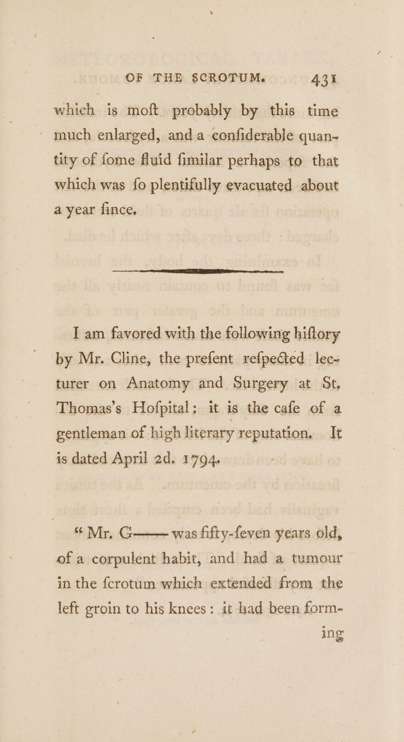 which is moft probably by this time much enlarged, anda confiderable quan~ tity of fome fluid fimilar perhaps to that which was fo plentifully evacuated about a year fince. I am favored with the following hiftory by Mr. Cline, the prefent refpe&amp;ted lec- turer on Anatomy and Surgery at St, Thomas’s Hofpital; it is the cafe of a gentleman of high literary reputation. It is dated April 2d. 1794. Mr, G++ was fifty-feven years old, of a corpulent habit, and had a tumour in the fcrotum which extended from the left groin to his knees: it had been form- ing