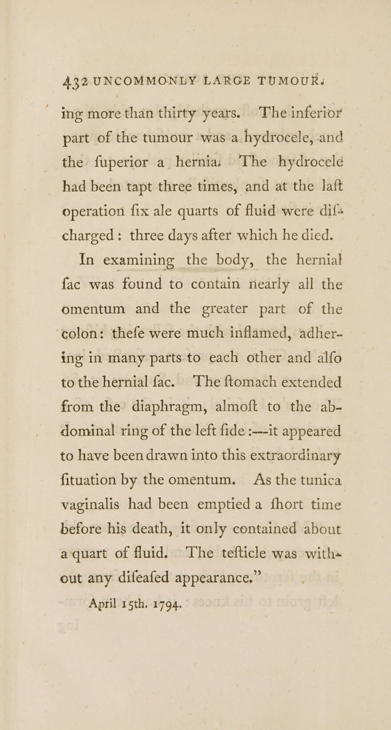 ing more than thirty years. The inferior part of the tumour was a hydrocele, and the fuperior a hernias The hydrocele had been tapt three times, and at the laft operation fix ale quarts of fluid were dif charged: three days after which he died. In examining the body, the hernial fac was found to contain nearly all the omentum and the greater part of the ‘colon: thefe were much inflamed, adher- ing in many parts to each other and alfo to the hernial fac. The ftomach extended from the’ diaphragm, almoft to the ab- dominal ring of the left fide :---it appeared to have been drawn into this extraordinary fituation by the omentum. As the tunica vaginalis had been emptied a fhort time before his death, it only contained about aquart of fluid. The tefticle was with out any difeafed appearance.” April 15th. 1794.