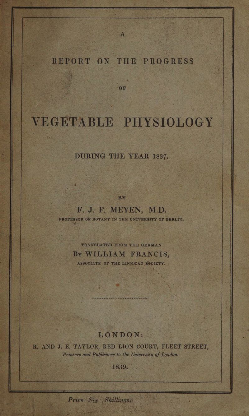 oF. . F. ‘MEYEN, M.D. PROFESSOR OF BOTANY IN THE UN AV ERSTEY OF BERLIN. og ae TRANSLATED FROM THE GERMAN hy WILLIAM FRANCIS, ASSOCIATE » OF ‘THE LINNEAN, Socrery. ‘LONDON: Bi AND J. E. TAYLOR, RED LION COURT, FLEET STREET, Foe Printers and Css ati to the University v London. 1839.