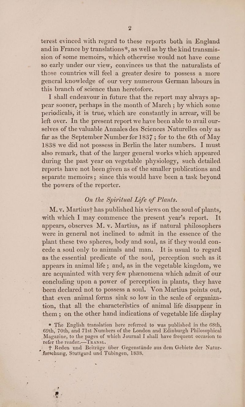 terest evinced with regard to these reports both in England and in France by translations*, as well as by the kind transmis- sion of some memoirs, which otherwise would not have come so early under our view, convinces us that the naturalists of those countries will feel a greater desire to possess a more general knowledge of our very numerous German labours in this branch of science than heretofore. I shall endeavour in future that the report may always ap- pear sooner, perhaps in the month of March ; by which some periodicals, it is true, which are constantly in arrear, will be left over. In the present report we have been able to avail our- selves of the valuable Annales des Sciences Naturelles only as far as the September Number for 1837 ; for to the 6th of May 1838 we did not possess in Berlin the later numbers. I must also remark, that of the larger general works which appeared during the past year on vegetable physiology, such detailed reports have not been given as of the smaller publications and separate memoirs; since this would have been a task beyond the powers of the reporter. On the Spiritual Life of Plants. . M. v. Martiust has published his views on the soul of plants, with which I may commence the present year’s report. It appears, observes M. v. Martius, as if natural philosophers were in general not inclined to admit in the essence of the plant these two spheres, body and soul, as if they would con- cede a soul only to animals and man. It is usual to regard as the essential predicate of the soul, perception such as it appears in animal life ; and, as in the vegetable kingdom, we are acquainted with very few phzenomena which admit of our concluding upon a power of perception in plants, they have been declared not to possess a soul. Von Martius points out, that even animal forms sink so low in the scale of organiza- tion, that all the characteristics of animal life disappear in them; on the other hand indications of vegetable life display * The English translation here referred to was published in the 68th, 69th, 70th, and 71st Numbers of the London and Edinburgh Philosophical Magazine, to the pages of which Journal I shall have frequent occasion to refer the reader.—TRansu. t+ Reden und Beitrige iiber Gegenstande aus dem Gebiete der Natur- * forschung, Stuttgard und Tubingen, 1838. ~ We.