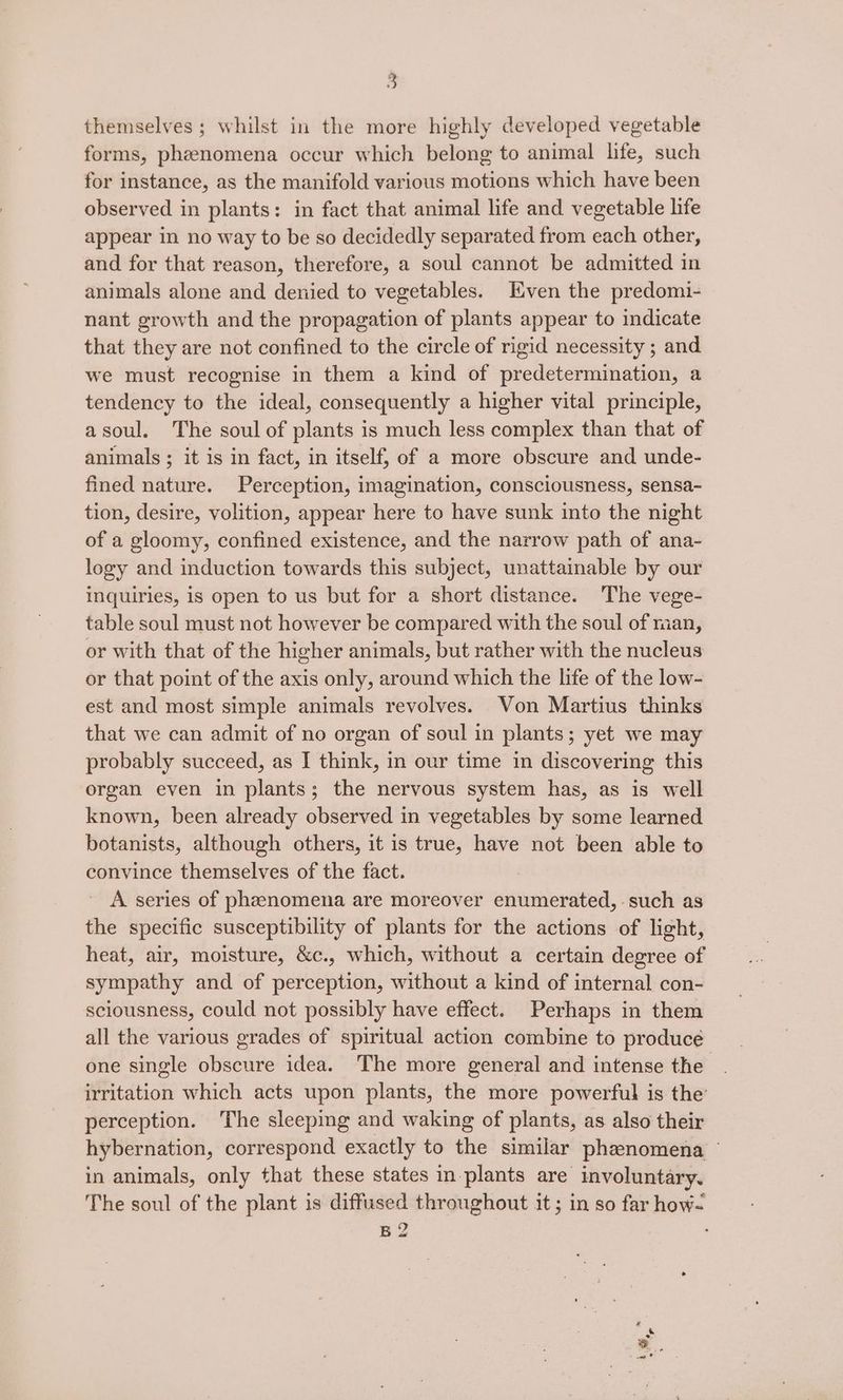 forms, phenomena occur which belong to animal life, such for instance, as the manifold various motions which have been observed in plants: in fact that animal life and vegetable life appear in no way to be so decidedly separated from each other, and for that reason, therefore, a soul cannot be admitted in animals alone and denied to vegetables. ven the predomi- nant growth and the propagation of plants appear to indicate that they are not confined to the circle of rigid necessity ; and we must recognise in them a kind of predetermination, a tendency to the ideal, consequently a higher vital principle, asoul. The soul of plants is much less complex than that of animals ; it is in fact, in itself, of a more obscure and unde- fined nature. Perception, imagination, consciousness, sensa- tion, desire, volition, appear here to have sunk into the night of a gloomy, confined existence, and the narrow path of ana- logy and induction towards this subject, unattainable by our inquiries, is open to us but for a short distance. The vege- table soul must not however be compared with the soul of man, or with that of the higher animals, but rather with the nucleus or that point of the axis only, around which the life of the low- est and most simple animals revolves. Von Martius thinks that we can admit of no organ of soul in plants; yet we may probably succeed, as I think, in our time in discovering this organ even in plants; the nervous system has, as is well known, been already observed in vegetables by some learned botanists, although others, it is true, have not been able to convince themselves of the fact. A series of phenomena are moreover enumerated, such as the specific susceptibility of plants for the actions of light, heat, air, moisture, &amp;c., which, without a certain degree of sympathy and of perception, without a kind of internal con- sciousness, could not possibly have effect. Perhaps in them all the various grades of spiritual action combine to produce one single obscure idea. The more general and intense the irritation which acts upon plants, the more powerful is the perception. The sleeping and waking of plants, as also their hybernation, correspond exactly to the similar phenomena — in animals, only that these states in-plants are involuntary. The soul of the plant is diffused throughout it; in so far how- B2 ee s. =,