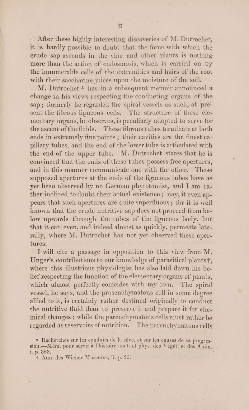 After these highly interesting discoveries of M. Dutrochet, it is hardly possible to doubt that the force with which the crude sap ascends in the vine and other plants is nothing more than the action of endosmosis, which is carried on by the innumerable cells of the extremities and hairs of the root with their saccharine juices upon the moisture of the soil. M. Dutrochet * has in a subsequent memoir announced a change in his views respecting the conducting organs of the sap; formerly he regarded the spiral vessels as such, at pre- sent the fibrous ligneous cells. The structure of these ele- mentary organs, he observes, is peculiarly adapted to serve for the ascent of the fluids. These fibrous tubes terminate at both ends in extremely fine points ; their cavities are the finest ca- pillary tubes, and the end of the lower tube is articulated with the end of the upper tube. M. Dutrochet states that he is convinced that the ends of these tubes possess free apertures, and in this manner communicate one with the other. These supposed apertures at the ends of the ligneous tubes have as yet been observed by no German phytotomist, and I am ra- ther inclined to doubt their actual existence; nay, it even ap- pears that such apertures are quite superfluous ; for it is well known that the crude nutritive sap does not proceed from be- low upwards through the tubes of the ligneous body, but that it can even, and indeed almost as quickly, permeate late- rally, where M. Dutrochet has not yet observed these aper- tures. I will cite a passage in opposition to this view from M. Unger’s contributions to our knowledge of parasitical plants +, where this illustrious physiologist has also laid down his be- lief respecting the function of the elementary organs of plants, which almost perfectly coincides with my own. The spiral vessel, he says, and the prosenchymatous cell in some degree allied to it, is certainly rather destined originally to conduct the nutritive fluid than to preserve it and prepare it for che- mical changes ; while the parenchymatous cells must rather be rezarded as reservoirs of nutrition. The parenchymatous cells * Recherches sur les conduits de la séve, et sur les causes de sa progres- sion.—Mém. pour servir a l’histoire anat. et phys. des Végét. et des Anim. | i. p. 368. ie + Ann. des Wiener Museums, ii, p. 25.