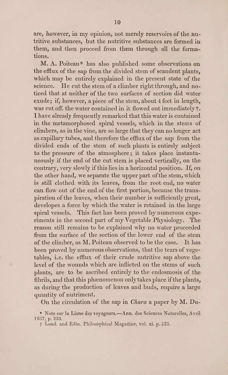 are, however, in my opinion, not merely reservoirs of the nu- tritive substances, but the nutritive substances are formed in them, and then proceed from them through all the forma- tions. M. A. Poiteau* has also published some observations on the efflux of the sap from the divided stem of scandent plants, which may be entirely explained in the present state of the science. He cut the stem of a climber right through, and no- ticed that at neither of the two surfaces of section did water exude; if, however, a piece of the stem, about 4 feet in length, was cut off, the water contained in it flowed out immediately f. I have already frequently remarked that this water is contained in the metamorphosed spiral vessels, which in the stems of climbers, as in the vine, are so large that they can no longer act as capillary tubes, and therefore the efflux of the sap from the divided ends of the stem of such plants is entirely subject to the pressure of the atmosphere; it takes place instanta- neously if the end of the cut stem is placed vertically, on the contrary, very slowly if this lies in a horizontal position. If, on the other hand, we separate the upper part ofthe stem, which is still clothed with its leaves, from the root end, no water can flow out of the end of the first portion, because the trans- piration of the leaves, when their number 1s sufficiently great, developes a force by which the water is retained in the large spiral vessels. This fact has been proved by numerous expe- riments in the second part of my Vegetable Physiology. The reason still remains to be explained why no water proceeded from the surface of the section of the lower end of the stem of the climber, as M. Poiteau observed to be the case. It has been proved by numerous observations, that the tears of vege- tables, i.e. the efflux of their crude nutritive sap above the level of the wounds which are inflicted on the stems of such plants, are to be ascribed entirely to the endosmosis of the fibrils, and that this phenomenon only takes place if the plants, as during the production of leaves and buds, require a large quantity of nutriment. On the circulation of the sap in Chara a paper by M. Du- * Note sur la Liane des voyageurs.—Ann. des Sciences Naturelles, Avril 1837, p. 233. ¢ Lond. and Edin. Philosophical Magazine, vol. xi, p. 525.