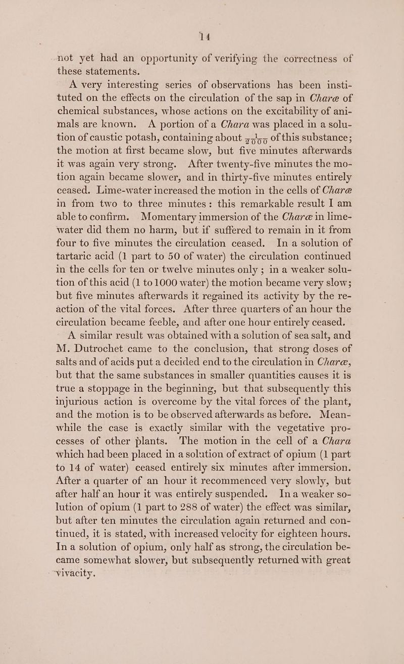 not yet had an opportunity of verifying the correctness of these statements. A very interesting series of observations has been insti- tuted on the effects on the circulation of the sap in Chare of chemical substances, whose actions on the excitability of ani- mals are known. A portion of a Chara was placed in a solu- tion of caustic potash, containing about 37/55 of this substance; the motion at first became slow, but five minutes afterwards it was again very strong. After twenty-five minutes the mo- tion again became slower, and in thirty-five minutes entirely ceased. Lime-water increased the motion in the cells of Chare in from two to three minutes: this remarkable result I am able to confirm. Momentary immersion of the Chare in lime- water did them no harm, but if suffered to remain in it from four to five minutes the circulation ceased. In a solution of tartaric acid (1 part to 50 of water) the circulation continued in the cells for ten or twelve minutes only ; in a weaker solu- tion of this acid (1 to 1000 water) the motion became very slow; but five minutes afterwards it regained its activity by the re- action of the vital forces. After three quarters of an hour the circulation became feeble, and after one hour entirely ceased. A similar result was obtained with a solution of sea salt, and M. Dutrochet came to the conclusion, that strong doses of salts and of acids put a decided end to the circulation in Chare, but that the same substances in smaller quantities causes it is true a stoppage in the beginning, but that subsequently this injurious action is overcome by the vital forces of the plant, and the motion is to be observed afterwards as before. Mean- while the case is exactly similar with the vegetative pro- cesses of other plants. The motion in the cell of a Chara which had beer placed in a solution of extract of opium (1 part to 14 of water) ceased entirely six minutes after immersion. After a quarter of an hour it recommenced very slowly, but after half an hour it was entirely suspended. Ina weaker so- lution of opium (1 part to 288 of water) the effect was similar, but after ten minutes the circulation again returned and con- tinued, it is stated, with increased velocity for eighteen hours. In a solution of opium, only half as strong, the circulation be- came somewhat slower, but subsequently returned with great -~vivacity.