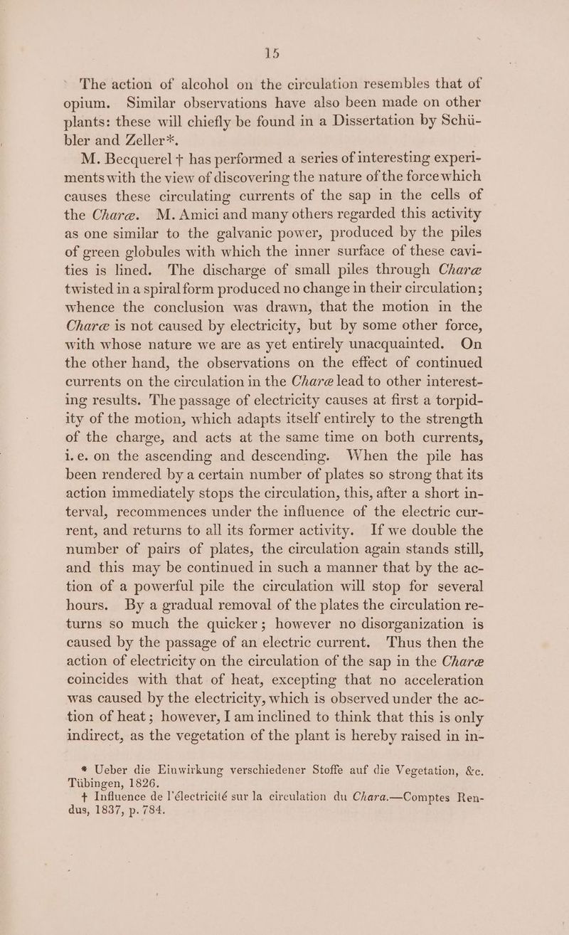 The action of alcohol on the circulation resembles that of opium. Similar observations have also been made on other plants: these will chiefly be found in a Dissertation by Schi- bler and Zeller*. M. Becquerel + has performed a series of interesting experi- ments with the view of discovering the nature of the force which causes these circulating currents of the sap in the cells of the Chare. M. Amici and many others regarded this activity as one similar to the galvanic power, produced by the piles of green globules with which the inner surface of these cavi- ties is lined. The discharge of small piles through Chare twisted in a spiral form produced no change in their circulation; whence the conclusion was drawn, that the motion in the Chare is not caused by electricity, but by some other force, with whose nature we are as yet entirely unacquainted. On the other hand, the observations on the effect of continued currents on the circulation in the Chare lead to other interest- ing results. The passage of electricity causes at first a torpid- ity of the motion, which adapts itself entirely to the strength of the charge, and acts at the same time on both currents, i.e. on the ascending and descending. When the pile has been rendered by a certain number of plates so strong that its action immediately stops the circulation, this, after a short in- terval, recommences under the influence of the electric cur- rent, and returns to all its former activity. If we double the number of pairs of plates, the circulation again stands still, and this may be continued in such a manner that by the ac- tion of a powerful pile the circulation will stop for several hours. By a gradual removal of the plates the circulation re- turns so much the quicker; however no disorganization is caused by the passage of an electric current. Thus then the action of electricity on the circulation of the sap in the Chare coincides with that of heat, excepting that no acceleration was caused by the electricity, which is observed under the ac- tion of heat; however, I am inclined to think that this is only indirect, as the vegetation of the plant is hereby raised in in- * Ueber die Einwirkung verschiedener Stoffe auf die Vegetation, &amp;c. Tiibingen, 1826. + Influence de l’électricité sur la circulation du Chara.—Comptes Ren- dus, 1837, p. 784.