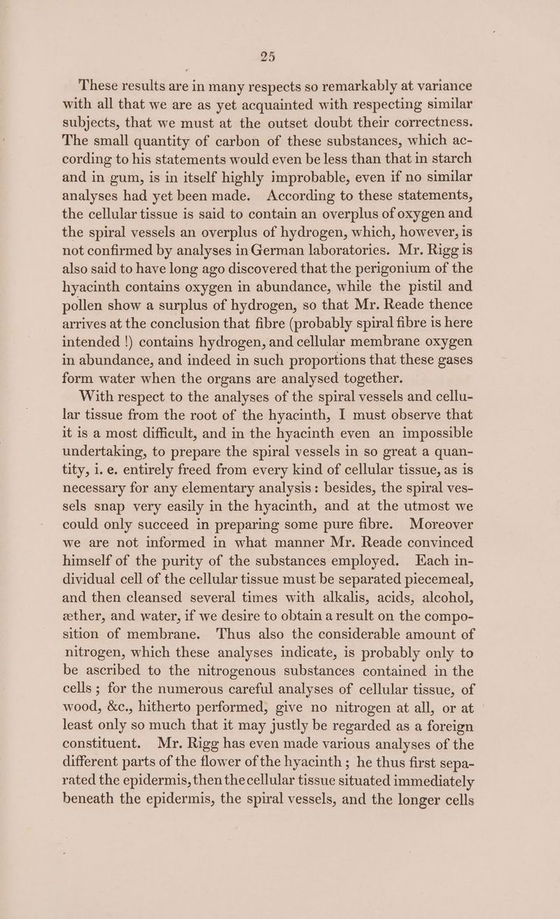 These results are in many respects so remarkably at variance with all that we are as yet acquainted with respecting similar subjects, that we must at the outset doubt their correctness. The small quantity of carbon of these substances, which ac- cording to his statements would even be less than that in starch and in gum, is in itself highly improbable, even if no similar analyses had yet been made. According to these statements, the cellular tissue is said to contain an overplus of oxygen and the spiral vessels an overplus of hydrogen, which, however, is not confirmed by analyses in German laboratories. Mr. Rigg is also said to have long ago discovered that the perigonium of the hyacinth contains oxygen in abundance, while the pistil and pollen show a surplus of hydrogen, so that Mr. Reade thence arrives at the conclusion that fibre (probably spiral fibre is here intended !) contains hydrogen, and cellular membrane oxygen in abundance, and indeed in such proportions that these gases form water when the organs are analysed together. With respect to the analyses of the spiral vessels and cellu- lar tissue from the root of the hyacinth, I must observe that it is a most difficult, and in the hyacinth even an impossible undertaking, to prepare the spiral vessels in so great a quan- tity, i.e. entirely freed from every kind of cellular tissue, as is necessary for any elementary analysis: besides, the spiral ves- sels snap very easily in the hyacinth, and at the utmost we could only succeed in preparing some pure fibre. Moreover we are not informed in what manner Mr. Reade convinced himself of the purity of the substances employed. Each in- dividual cell of the cellular tissue must be separated piecemeal, and then cleansed several times with alkalis, acids, alcohol, ether, and water, if we desire to obtain a result on the compo- sition of membrane. Thus also the considerable amount of nitrogen, which these analyses indicate, is probably only to be ascribed to the nitrogenous substances contained in the cells ; for the numerous careful analyses of cellular tissue, of wood, &amp;c., hitherto performed, give no nitrogen at all, or at least only so much that it may justly be regarded as a foreign constituent. Mr. Rigg has even made various analyses of the different parts of the flower of the hyacinth ; he thus first sepa- rated the epidermis, then the cellular tissue situated immediately beneath the epidermis, the spiral vessels, and the longer cells