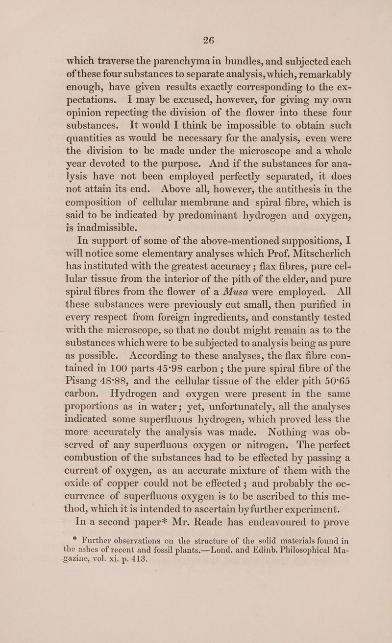 which traverse the parenchyma in bundles, and subjected each of these four substances to separate analysis, which, remarkably enough, have given results exactly corresponding to the ex- pectations. i may be excused, however, for giving my own opinion repecting the division of the flower into these four substances. It would I think be impossible to obtain such quantities as would be necessary for the analysis, even were the division to be made under the microscope and a whole year devoted to the purpose. And if the substances for ana- lysis have not been employed perfectly separated, it does not attain its end. Above all, however, the antithesis in the composition of cellular membrane and spiral fibre, which is said to be indicated by predominant hydrogen and oxygen, is inadmissible. In support of some of the above-mentioned suppositions, I will notice some elementary analyses which Prof. Mitscherlich has instituted with the greatest accuracy ; flax fibres, pure cel- lular tissue from the interior of the pith of the elder, and pure spiral fibres from the flower of a Musa were employed. All these substances were previously cut small, then purified in every respect from foreign ingredients, and constantly tested with the microscope, so that no doubt might remain as to the substances which were to be subjected to analysis being as pure as possible. According to these analyses, the flax fibre con- tained in 100 parts 45°98 carbon ; the pure spiral fibre of the Pisang 48°88, and the cellular tissue of the elder pith 50°65 carbon. Hydrogen and oxygen were present in the same proportions as in water; yet, unfortunately, all the analyses indicated some superfluous hydrogen, which proved less the more accurately the analysis was made. Nothing was ob- served of any superfluous oxygen or nitrogen. The perfect combustion of the substances had to be effected by passing a current of oxygen, as an accurate mixture of them with the oxide of copper could not be effected ; and probably the oc- currence of superfluous oxygen is to be ascribed to this me- thod, which it is intended to ascertain by further experiment. In a second paper* Mr. Reade has endeavoured to prove * Further observations on the structure of the solid materials found in the ashes of recent and fossil plants.—Lond. and Edinb. Philosophical Ma- gazine, vol. xi. p. 418.