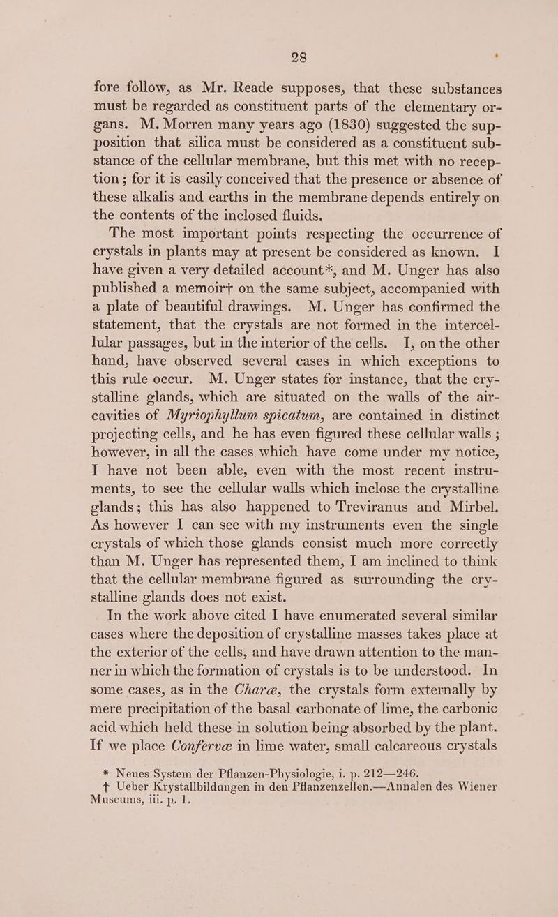 fore follow, as Mr. Reade supposes, that these substances must be regarded as constituent parts of the elementary or- gans. M. Morren many years ago (1830) suggested the sup- position that silica must be considered as a constituent sub- stance of the cellular membrane, but this met with no recep- tion ; for it is easily conceived that the presence or absence of these alkalis and earths in the membrane depends entirely on the contents of the inclosed fluids. The most important points respecting the occurrence of crystals in plants may at present be considered as known. I have given a very detailed account*, and M. Unger has also published a memoirt on the same subject, accompanied with a plate of beautiful drawings. M. Unger has confirmed the statement, that the crystals are not formed in the intercel- lular passages, but in the interior of the ce!ls. I, on the other hand, have observed several cases in which exceptions to this rule occur. M. Unger states for instance, that the cry- stalline glands, which are situated on the walls of the air- cavities of Myriophyllum spicatum, are contained in distinct projecting cells, and he has even figured these cellular walls ; however, in all the cases. which have come under my notice, I have not been able, even with the most recent instru- ments, to see the cellular walls which inclose the crystalline glands; this has also happened to Treviranus and Mirbel. As however I can see with my instruments even the single crystals of which those glands consist much more correctly than M. Unger has represented them, I am inclined to think that the cellular membrane figured as surrounding the cry- stalline glands does not exist. In the work above cited I have enumerated several similar cases where the deposition of crystalline masses takes place at the exterior of the cells, and have drawn attention to the man- ner in which the formation of crystals is to be understood. In some cases, as in the Chare, the crystals form externally by mere precipitation of the basal carbonate of lime, the carbonic acid which held these in solution being absorbed by the plant. If we place Conferve in lime water, small calcareous crystals * Neues System der Pflanzen-Physiologie, i. p. 212—246. + Ueber Krystallbildungen in den Pflanzenzellen.—Annalen des Wiener Museums, iii. p. 1.