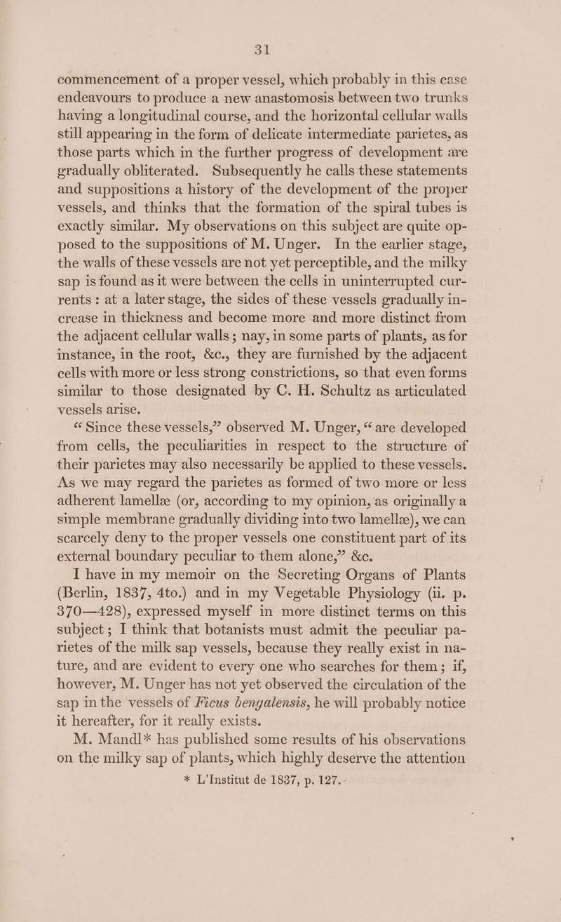 commencement of a proper vessel, which probably in this case endeavours to produce a new anastomosis between two trunks having a longitudinal course, and the horizontal cellular walls still appearing in the form of delicate intermediate parietes, as those parts which in the further progress of development are gradually obliterated. Subsequently he calls these statements and suppositions a history of the development of the proper vessels, and thinks that the formation of the spiral tubes is exactly similar. My observations on this subject are quite op- posed to the suppositions of M. Unger. In the earlier stage, the walls of these vessels are not yet perceptible, and the milky sap is found as it were between the cells in uninterrupted cur- rents : at a later stage, the sides of these vessels gradually in- crease in thickness and become more and more distinct from the adjacent cellular walls; nay, in some parts of plants, as for instance, in the root, &amp;c., they are furnished by the adjacent cells with more or less strong constrictions, so that even forms similar to those designated by C. H. Schultz as articulated vessels arise. “« Since these vessels,” observed M. Unger, “are developed from cells, the peculiarities in respect to the structure of their parietes may also necessarily be applied to these vessels. As we may regard the parietes as formed of two more or less adherent lamellz (or, according to my opinion, as originally a simple membrane gradually dividing into two lamellee), we can scarcely deny to the proper vessels one constituent part of its external boundary peculiar to them alone,” &amp;c. I have in my memoir on the Secreting Organs of Plants (Berlin, 1837, 4to.) and in my Vegetable Physiology (ii. p. 370—428), expressed myself in more distinct terms on this subject ; I think that botanists must admit the peculiar pa- rietes of the milk sap vessels, because they really exist in na- ture, and are evident to every one who searches for them; if, however, M. Unger has not yet observed the circulation of the sap in the vessels of Ficus bengalensis, he will probably notice it hereafter, for it really exists. M. Mandl* has published some results of his observations on the milky sap of plants, which highly deserve the attention * L’Institut de 1837, p. 127.-