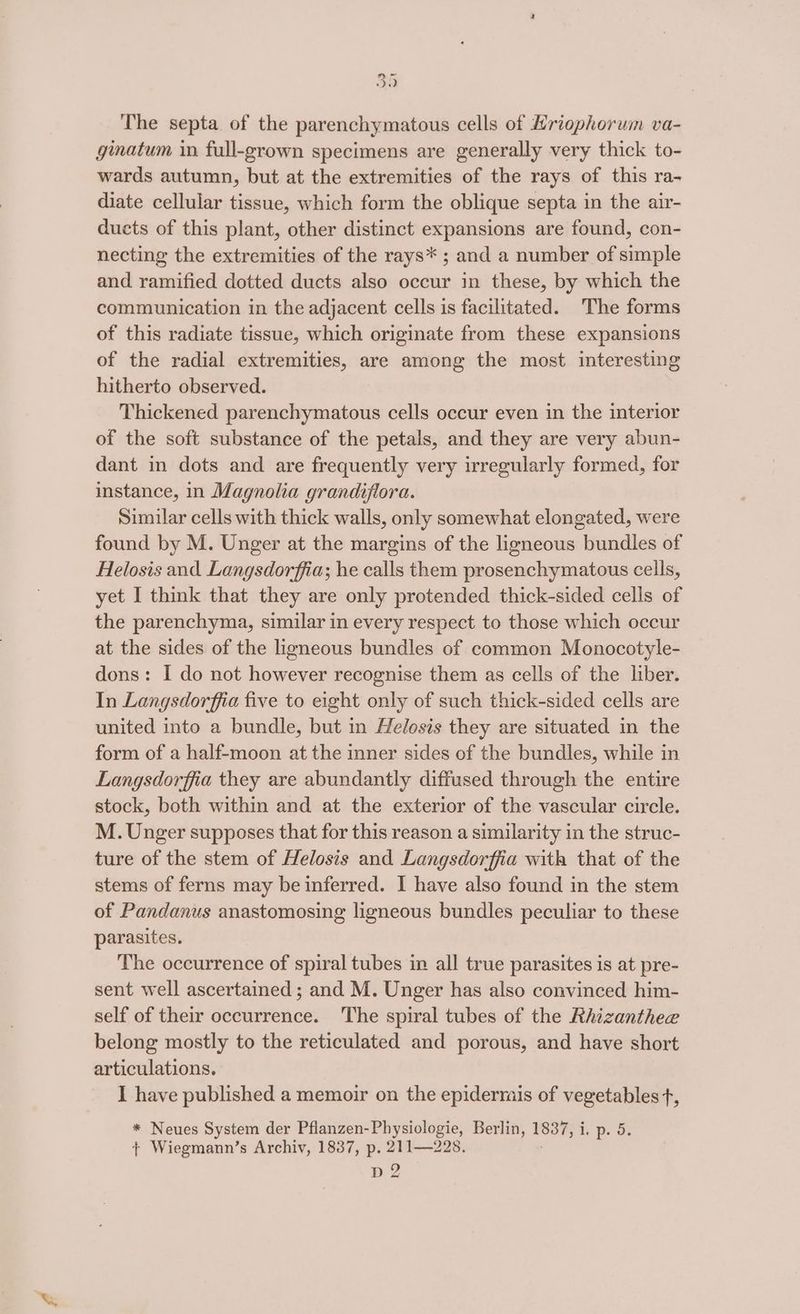 The septa. of the parenchymatous cells of Hriophorum va- ginatum in full-grown specimens are generally very thick to- wards autumn, but at the extremities of the rays of this ra- diate cellular tissue, which form the oblique septa in the air- ducts of this plant, other distinct expansions are found, con- necting the extremities of the rays* ; and a number of simple and ramified dotted ducts also occur in these, by which the communication in the adjacent cells is facilitated. The forms of this radiate tissue, which originate from these expansions of the radial extremities, are among the most interesting hitherto observed. Thickened parenchymatous cells occur even in the interior of the soft substance of the petals, and they are very abun- dant in dots and are frequently very irregularly formed, for instance, in Magnolia grandiflora. Similar cells with thick walls, only somewhat elongated, were found by M. Unger at the margins of the ligneous bundles of Helosis and Langsdorffia; he calls them prosenchymatous cells, yet I think that they are only protended thick-sided cells of the parenchyma, similar in every respect to those which occur at the sides of the ligneous bundles of common Monocotyle- dons: I do not however recognise them as cells of the liber. In Langsdorffia five to eight only of such thick-sided cells are united into a bundle, but in Helosis they are situated in the form of a half-moon at the inner sides of the bundles, while in Langsdorffia they are abundantly diffused through the entire stock, both within and at the exterior of the vascular circle. M. Unger supposes that for this reason a similarity in the struc- ture of the stem of Helosis and Langsdorffia with that of the stems of ferns may be inferred. I have also found in the stem of Pandanus anastomosing ligneous bundles peculiar to these parasites. The occurrence of spiral tubes in all true parasites is at pre- sent well ascertained; and M. Unger has also convinced him- self of their occurrence. The spiral tubes of the Rhizanthee belong mostly to the reticulated and porous, and have short articulations. I have published a memoir on the epidermais of vegetables t, * Neues System der Pflanzen-Physiologie, Berlin, 1837; ir De ds {| Wiegmann’s Archiv, 1837, p. 211—228. D2