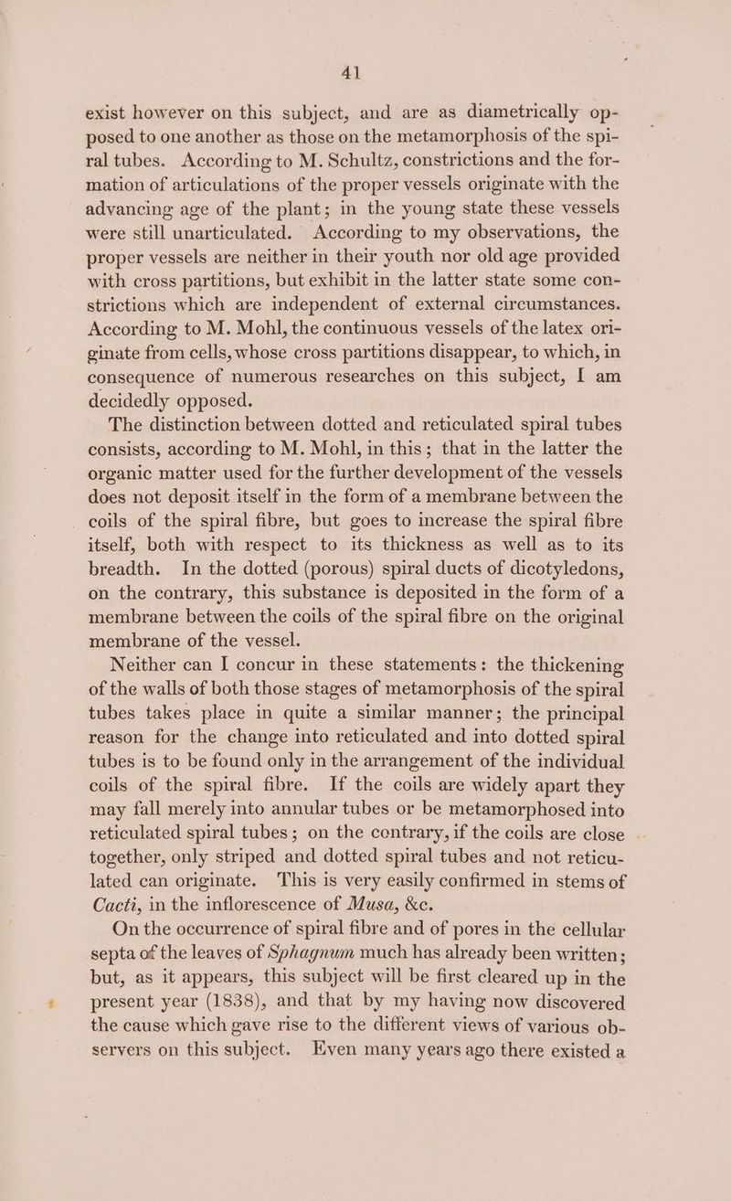 exist however on this subject, and are as diametrically op- posed to one another as those on the metamorphosis of the spi- ral tubes. According to M. Schultz, constrictions and the for- mation of articulations of the proper vessels originate with the advancing age of the plant; in the young state these vessels were still unarticulated. According to my observations, the proper vessels are neither in their youth nor old age provided with cross partitions, but exhibit in the latter state some con- strictions which are independent of external circumstances. According to M. Mohl, the continuous vessels of the latex ori- ginate from cells, whose cross partitions disappear, to which, in consequence of numerous researches on this subject, [ am decidedly opposed. The distinction between dotted and reticulated spiral tubes consists, according to M. Mohl, in this; that in the latter the organic matter used for the further development of the vessels does not deposit itself in the form of a membrane between the _ coils of the spiral fibre, but goes to increase the spiral fibre itself, both with respect to its thickness as well as to its breadth. In the dotted (porous) spiral ducts of dicotyledons, on the contrary, this substance is deposited in the form of a membrane between the coils of the spiral fibre on the original membrane of the vessel. Neither can I concur in these statements: the thickening of the walls of both those stages of metamorphosis of the spiral tubes takes place in quite a similar manner; the principal reason for the change into reticulated and into dotted spiral tubes is to be found only in the arrangement of the individual coils of the spiral fibre. If the coils are widely apart they may fall merely into annular tubes or be metamorphosed into reticulated spiral tubes; on the contrary, if the coils are close . together, only striped and dotted spiral tubes and not reticu- lated can originate. This is very easily confirmed in stems of Cacti, in the inflorescence of Musa, &amp;c. On the occurrence of spiral fibre and of pores in the cellular septa of the leaves of Sphagnum much has already been written; but, as it appears, this subject will be first cleared up in the present year (1838), and that by my having now discovered the cause which gave rise to the different views of various ob- servers on this subject. Even many years ago there existed a