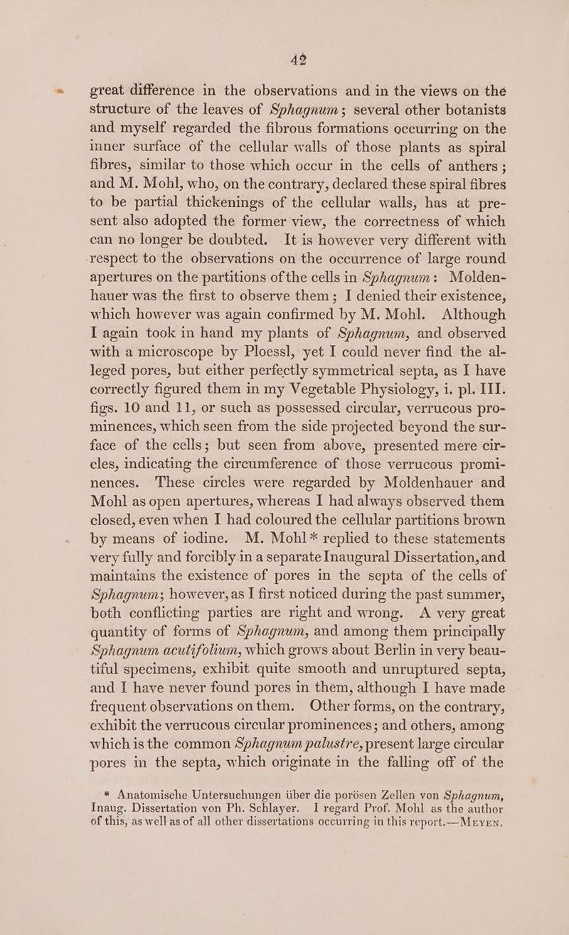 49 great difference in the observations and in the views on the structure of the leaves of Sphagnum; several other botanists and myself regarded the fibrous formations occurring on the inner surface of the cellular walls of those plants as spiral fibres, similar to those which occur in the cells of anthers ; and M. Mohl, who, on the contrary, declared these spiral fibres to be partial thickenings of the cellular walls, has at pre- sent also adopted the former view, the correctness of which can no longer be doubted. It is however very different with -respect to the observations on the occurrence of large round apertures on the partitions ofthe cells in Sphagnum: Molden- hauer was the first to observe them; I denied their existence, which however was again confirmed by M. Mohl. Although I again took in hand my plants of Sphagnum, and observed with a microscope by Ploessl, yet I could never find the al- leged pores, but either perfectly symmetrical septa, as I have correctly figured them in my Vegetable Physiology, i. pl. III. figs. 10 and 11, or such as possessed circular, verrucous pro- minences, which seen from the side projected beyond the sur- face of the cells; but seen from above, presented mere cir- cles, indicating the circumference of those verrucous promi- nences. ‘These circles were regarded by Moldenhauer and Mohl as open apertures, whereas I had always observed them closed, even when I had coloured the cellular partitions brown by means of iodine. M. Mohl* replied to these statements very fully and forcibly.in a separate Inaugural Dissertation, and maintains the existence of pores in the septa of the cells of Sphagnum; however, as I first noticed during the past summer, both conflicting parties are right and wrong. A very great quantity of forms of Sphagnum, and among them principally Sphagnum acutifolium, which grows about Berlin in very beau- tiful specimens, exhibit quite smooth and unruptured septa, and I have never found pores in them, although I have made frequent observations onthem. Other forms, on the contrary, exhibit the verrucous circular prominences; and others, among which is the common Sphagnum palustre, present large circular pores in the septa, which originate in the falling off of the * Anatomische Untersuchungen iiber die pordsen Zellen von Sphagnum, Inaug. Dissertation von Ph. Schlayer. I regard Prof. Mohl as the author of this, as well as of all other dissertations occurring in this report.—Meryen.