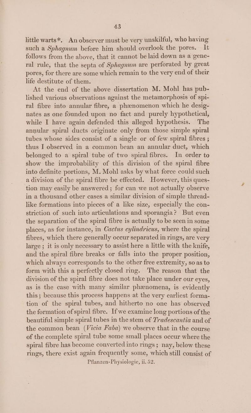 little warts*. An observer must be very unskilful, who having such a Sphagnum before him should overlook the pores. It follows from the above, that it cannot be laid down as a gene- ral rule, that the septa of Sphagnum are perforated by great pores, for there are some which remain to the very end of their life destitute of them. — At the end of the above dissertation M. Mohl has pub- lished various observations against the metamorphosis of spi- ral fibre into annular fibre, a phenomenon which he desig- nates as one founded upon no fact and purely hypothetical, while I have again defended this alleged hypothesis. The annular spiral ducts originate only from those simple spiral tubes whose sides consist of a single or of few spiral fibres ; thus I observed in a common bean an annular duct, which belonged to a spiral tube of two spiral fibres. In order to show the improbability of this division of the spiral fibre into definite portions, M. Mohl asks by what force could such a division of the spiral fibre be effected. However, this ques- tion may easily be answered; for can we not actually observe in a thousand other cases a similar division of simple thread- like formations into pieces of a like size, especially the con- striction of such into articulations and sporangia? But even the separation of the spiral fibre is actually to be seen in some places, as for instance, in Cactus cylindricus, where the spiral fibres, which there generally occur separated in rings, are very large ; it is only necessary to assist here a little with the knife, and the spiral fibre breaks or falls into the proper position, which always corresponds to the other free extremity, so as to form with this a perfectly closed rmg. ‘The reason that the division of the spiral fibre does not take place under our eyes, as is the case with many similar phenomena, is evidently this ; because this process happens at the very earliest forma- tion of the spiral tubes, and hitherto no one has observed the formation of spiral fibre. If we examine long portions of the beautiful simple spiral tubes in the stem of Tradescantia and of the common bean (Vicia Faba) we observe that in the course of the complete spiral tube some small places occur where the spiral fibre has become converted into rings; nay, below these rings, there exist again frequently some, which still consist of Pflanzen-Physiologie, ii. 52.