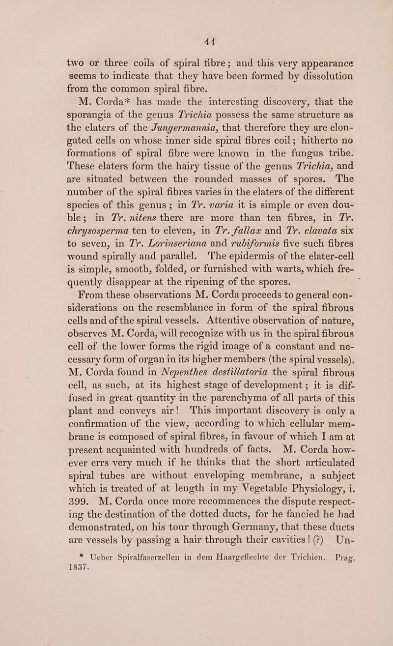 two or three coils of spiral fibre; and this very appearance seems to indicate that they have been formed by dissolution from the common spiral fibre. M. Corda* has made the interesting discovery, that the sporangia of the genus Trichia possess the same structure as the elaters of the Jungermannia, that therefore they are elon- gated cells on whose inner side spiral fibres coil; hitherto no formations of spiral fibre were known in the fungus tribe. These elaters form the hairy tissue of the genus Trichia, and are situated between the rounded masses of spores. The number of the spiral fibres varies in the elaters of the different species of this genus; in 77. varia it is simple or even dou- ble; in Jr. nitens there are more than ten fibres, in 77. chrysosperma ten to eleven, in Tr. fallax and Tr. clavata six to seven, in 7’r. Lorinseriana and rubiformis five such fibres wound spirally and parallel. The epidermis of the elater-cell is simple, smooth, folded, or furnished with warts, which fre- quently disappear at the ripening of the spores. ; From these observations M. Corda proceeds to general con- siderations on the resemblance in form of the spiral fibrous cells and of the spiral vessels. Attentive observation of nature, observes M. Corda, will recognize with us in the spiral fibrous cell of the lower forms the rigid image of a constant and ne- cessary form of organ in its higher members (the spiral vessels). M. Corda found in Nepenthes destillatoria the spiral fibrous cell, as such, at its highest stage of development ; it is dif- fused in great quantity in the parenchyma of all parts of this plant and conveys air! This important discovery is only a confirmation of the view, according to which cellular mem- brane is composed of spiral fibres, in favour of which I am at present acquainted with hundreds of facts. M. Corda how- ever errs very much if he thinks that the short articulated spiral tubes are without enveloping membrane, a subject which is treated of at length in my Vegetable Physiology, i. 399. M. Corda once more recommences the dispute respect- ing the destination of the dotted ducts, for he fancied he had demonstrated, on his tour through Germany, that these ducts are vessels by passing a hair through their cavities! (?) Un- “ Ueber Spiralfaserzellen in dem Haargeflechte der Trichien. Prag. 1837.