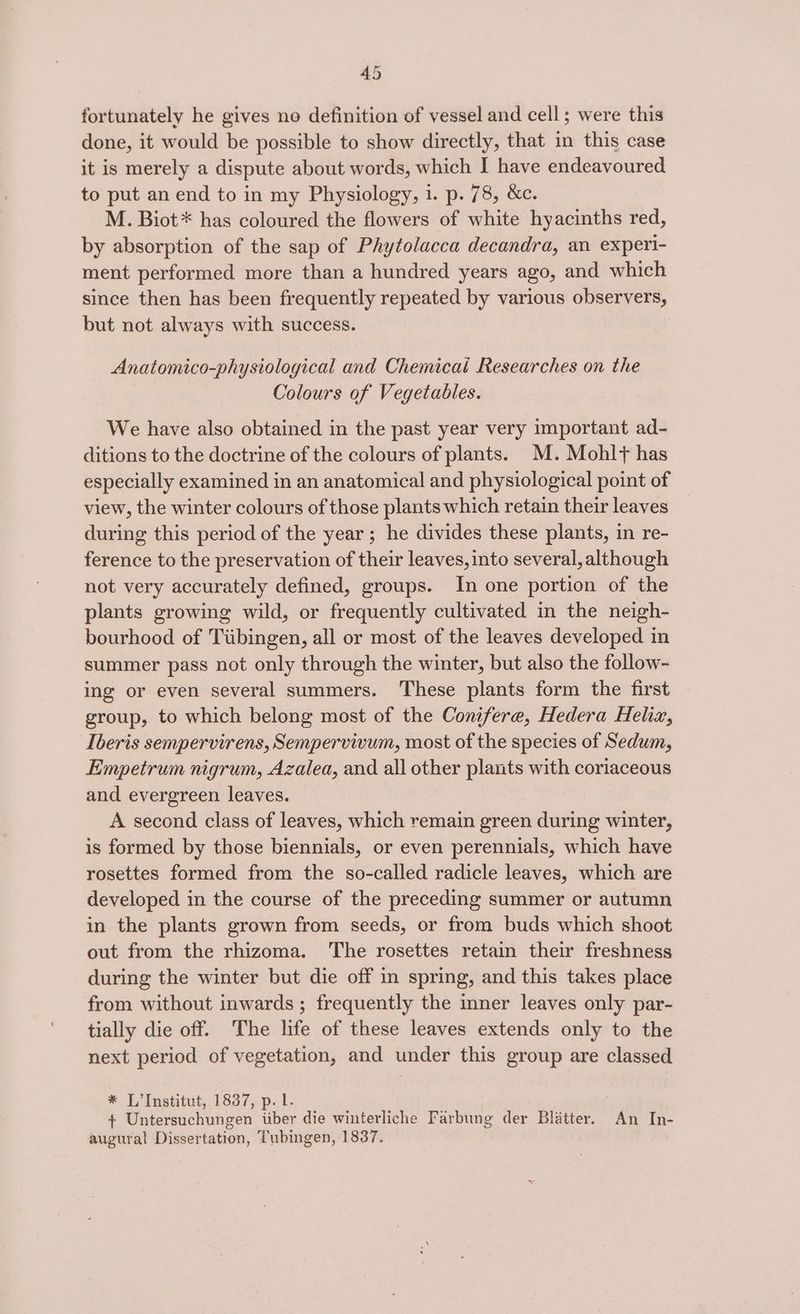 fortunately he gives no definition of vessel and cell; were this done, it would be possible to show directly, that in this case it is merely a dispute about words, which I have endeavoured to put an end to in my Physiology, 1. p. 78, &amp;c. M. Biot* has coloured the flowers of white hyacinths red, by absorption of the sap of Phytolacca decandra, an experi- ment performed more than a hundred years ago, and which since then has been frequently repeated by various observers, but not always with success. Anatomico-physiological and Chemicai Researches on the Colours of Vegetables. We have also obtained in the past year very important ad- ditions to the doctrine of the colours of plants. M.Mohlf has especially examined in an anatomical and physiological point of view, the winter colours of those plants which retain their leaves during this period of the year; he divides these plants, in re- ference to the preservation of their leaves, into several, although not very accurately defined, groups. In one portion of the plants growing wild, or frequently cultivated in the neigh- bourhood of Tiibingen, all or most of the leaves developed in summer pass not only through the winter, but also the follow- ing or even several summers. These plants form the first group, to which belong most of the Conifere, Hedera Helix, Iberis sempervirens, Sempervivum, most of the species of Sedum, Empetrum nigrum, Azalea, and all other plants with coriaceous and evergreen leaves. A second class of leaves, which remain green during winter, is formed by those biennials, or even perennials, which have rosettes formed from the so-called radicle leaves, which are developed in the course of the preceding summer or autumn in the plants grown from seeds, or from buds which shoot out from the rhizoma. The rosettes retain their freshness during the winter but die off in spring, and this takes place from without inwards ; frequently the inner leaves only par- tially die off. ‘The life of these leaves extends only to the next period of vegetation, and under this group are classed * L’Institut, 1837, p. lL. + Untersuchungen iiber die winterliche Farbung der Blatter. An In- augural Dissertation, Tubingen, 1837.