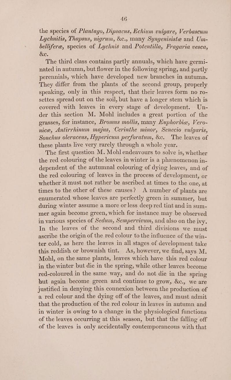 the species of Plantago, Dipsacus, Echium vulgare, Verbascum Lychnitis, Thapsus, nigrum, &amp;c., many Syngenisiste and Um- bellifere, species of Lychnis and Potentilla, Fragaria vesca, &amp;e. The third class contains partly annuals, which have germi- nated in autumn, but flower in the following spring, and partly perennials, which have developed new branches in autumn. They differ from the plants of the second group, properly speaking, only in this respect, that their leaves form no ro- settes spread out on the soil, but have a longer stem which is covered with leaves in every stage of development. Un- der this section M. Mohl includes a great portion of the grasses, for instance, Bromus mollis, many Kuphorbie, Vero- nice, Antirrhinum majus, Cerinthe minor, Senecio vulgaris, Sonchus oleraceus, Hypericum perforatum, &amp;c. The leaves of these plants live very rarely through a whole year. The first question M. Mohl endeavours to solve is, whether the red colouring of the leaves in winter is a phenomenon in- dependent of the autumnal colouring of dying leaves, and of the red colouring of leaves in the process of development, or whether it must not rather be ascribed at times to the one, at times to the other of these causes? A number of plants are enumerated whose leaves are perfectly green in summer, but during winter assume a more or less deep red tint and in sum- mer again become green, which for instance may be observed in various species of Sedum, Sempervivum, and also on the Ivy. In the leaves of the second and third divisions we must ascribe the origin of the red colour to the influence of the win- ter cold, as here the leaves im all stages of development take this reddish or brownish tint. As, however, we find, says M. Mobhbl, on the same plants, leaves which have this red colour in the winter but die in the spring, while other leaves become red-coloured in the same way, and do not die in the spring but again become green and continue to grow, &amp;c., we are justified in denying this connexion between the production of a red colour and the dying off of the leaves, and must admit that the production of the red colour in leaves in autumn and in winter is owing to a change in the physiological functions of the leaves occurring at this season, but that the falling off of the leaves is only accidentally contemporaneous with that